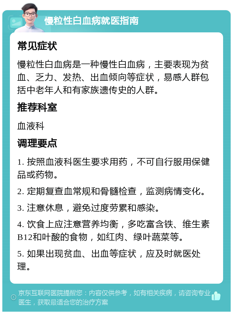 慢粒性白血病就医指南 常见症状 慢粒性白血病是一种慢性白血病，主要表现为贫血、乏力、发热、出血倾向等症状，易感人群包括中老年人和有家族遗传史的人群。 推荐科室 血液科 调理要点 1. 按照血液科医生要求用药，不可自行服用保健品或药物。 2. 定期复查血常规和骨髓检查，监测病情变化。 3. 注意休息，避免过度劳累和感染。 4. 饮食上应注意营养均衡，多吃富含铁、维生素B12和叶酸的食物，如红肉、绿叶蔬菜等。 5. 如果出现贫血、出血等症状，应及时就医处理。