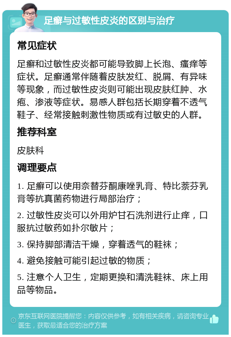 足癣与过敏性皮炎的区别与治疗 常见症状 足癣和过敏性皮炎都可能导致脚上长泡、瘙痒等症状。足癣通常伴随着皮肤发红、脱屑、有异味等现象，而过敏性皮炎则可能出现皮肤红肿、水疱、渗液等症状。易感人群包括长期穿着不透气鞋子、经常接触刺激性物质或有过敏史的人群。 推荐科室 皮肤科 调理要点 1. 足癣可以使用奈替芬酮康唑乳膏、特比萘芬乳膏等抗真菌药物进行局部治疗； 2. 过敏性皮炎可以外用炉甘石洗剂进行止痒，口服抗过敏药如扑尔敏片； 3. 保持脚部清洁干燥，穿着透气的鞋袜； 4. 避免接触可能引起过敏的物质； 5. 注意个人卫生，定期更换和清洗鞋袜、床上用品等物品。