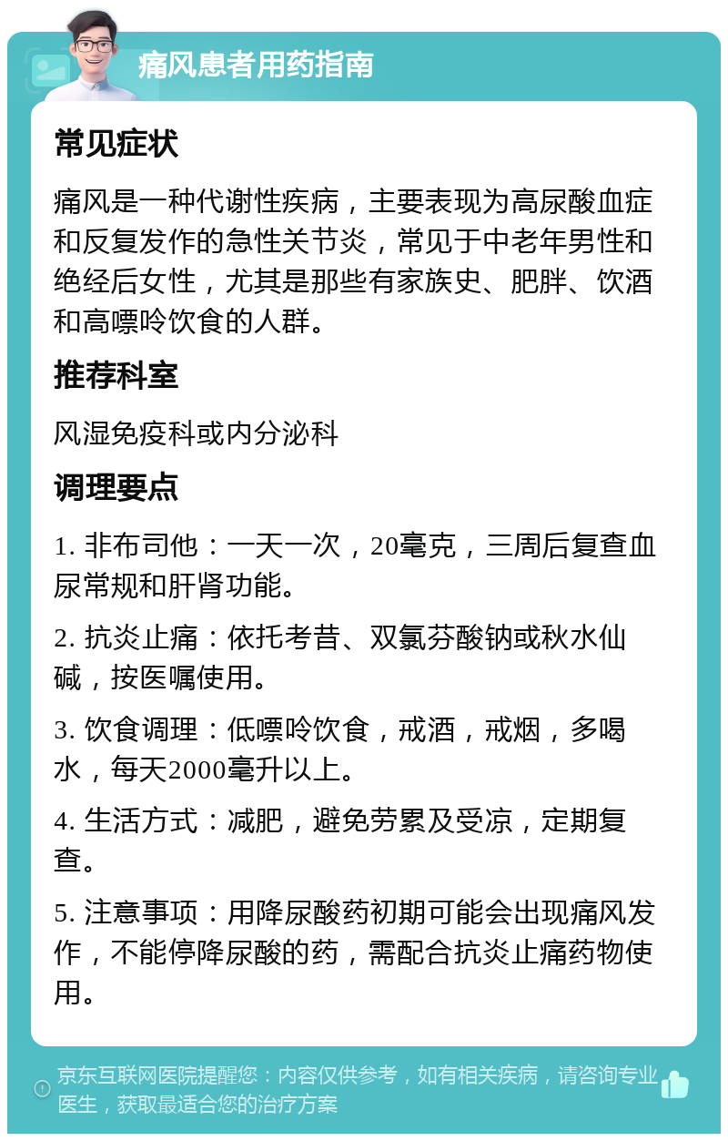 痛风患者用药指南 常见症状 痛风是一种代谢性疾病，主要表现为高尿酸血症和反复发作的急性关节炎，常见于中老年男性和绝经后女性，尤其是那些有家族史、肥胖、饮酒和高嘌呤饮食的人群。 推荐科室 风湿免疫科或内分泌科 调理要点 1. 非布司他：一天一次，20毫克，三周后复查血尿常规和肝肾功能。 2. 抗炎止痛：依托考昔、双氯芬酸钠或秋水仙碱，按医嘱使用。 3. 饮食调理：低嘌呤饮食，戒酒，戒烟，多喝水，每天2000毫升以上。 4. 生活方式：减肥，避免劳累及受凉，定期复查。 5. 注意事项：用降尿酸药初期可能会出现痛风发作，不能停降尿酸的药，需配合抗炎止痛药物使用。