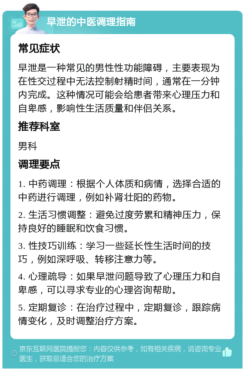 早泄的中医调理指南 常见症状 早泄是一种常见的男性性功能障碍，主要表现为在性交过程中无法控制射精时间，通常在一分钟内完成。这种情况可能会给患者带来心理压力和自卑感，影响性生活质量和伴侣关系。 推荐科室 男科 调理要点 1. 中药调理：根据个人体质和病情，选择合适的中药进行调理，例如补肾壮阳的药物。 2. 生活习惯调整：避免过度劳累和精神压力，保持良好的睡眠和饮食习惯。 3. 性技巧训练：学习一些延长性生活时间的技巧，例如深呼吸、转移注意力等。 4. 心理疏导：如果早泄问题导致了心理压力和自卑感，可以寻求专业的心理咨询帮助。 5. 定期复诊：在治疗过程中，定期复诊，跟踪病情变化，及时调整治疗方案。