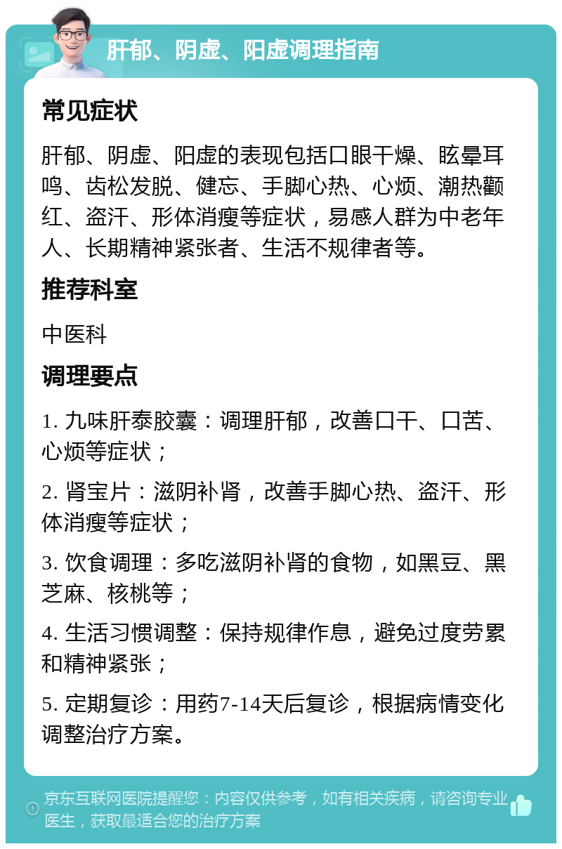 肝郁、阴虚、阳虚调理指南 常见症状 肝郁、阴虚、阳虚的表现包括口眼干燥、眩晕耳鸣、齿松发脱、健忘、手脚心热、心烦、潮热颧红、盗汗、形体消瘦等症状，易感人群为中老年人、长期精神紧张者、生活不规律者等。 推荐科室 中医科 调理要点 1. 九味肝泰胶囊：调理肝郁，改善口干、口苦、心烦等症状； 2. 肾宝片：滋阴补肾，改善手脚心热、盗汗、形体消瘦等症状； 3. 饮食调理：多吃滋阴补肾的食物，如黑豆、黑芝麻、核桃等； 4. 生活习惯调整：保持规律作息，避免过度劳累和精神紧张； 5. 定期复诊：用药7-14天后复诊，根据病情变化调整治疗方案。