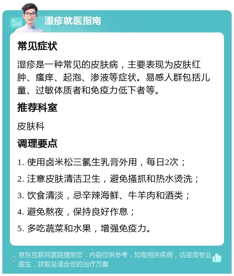 湿疹就医指南 常见症状 湿疹是一种常见的皮肤病，主要表现为皮肤红肿、瘙痒、起泡、渗液等症状。易感人群包括儿童、过敏体质者和免疫力低下者等。 推荐科室 皮肤科 调理要点 1. 使用卤米松三氯生乳膏外用，每日2次； 2. 注意皮肤清洁卫生，避免搔抓和热水烫洗； 3. 饮食清淡，忌辛辣海鲜、牛羊肉和酒类； 4. 避免熬夜，保持良好作息； 5. 多吃蔬菜和水果，增强免疫力。