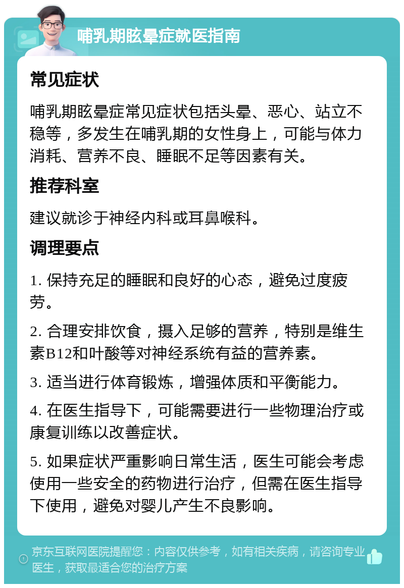 哺乳期眩晕症就医指南 常见症状 哺乳期眩晕症常见症状包括头晕、恶心、站立不稳等，多发生在哺乳期的女性身上，可能与体力消耗、营养不良、睡眠不足等因素有关。 推荐科室 建议就诊于神经内科或耳鼻喉科。 调理要点 1. 保持充足的睡眠和良好的心态，避免过度疲劳。 2. 合理安排饮食，摄入足够的营养，特别是维生素B12和叶酸等对神经系统有益的营养素。 3. 适当进行体育锻炼，增强体质和平衡能力。 4. 在医生指导下，可能需要进行一些物理治疗或康复训练以改善症状。 5. 如果症状严重影响日常生活，医生可能会考虑使用一些安全的药物进行治疗，但需在医生指导下使用，避免对婴儿产生不良影响。