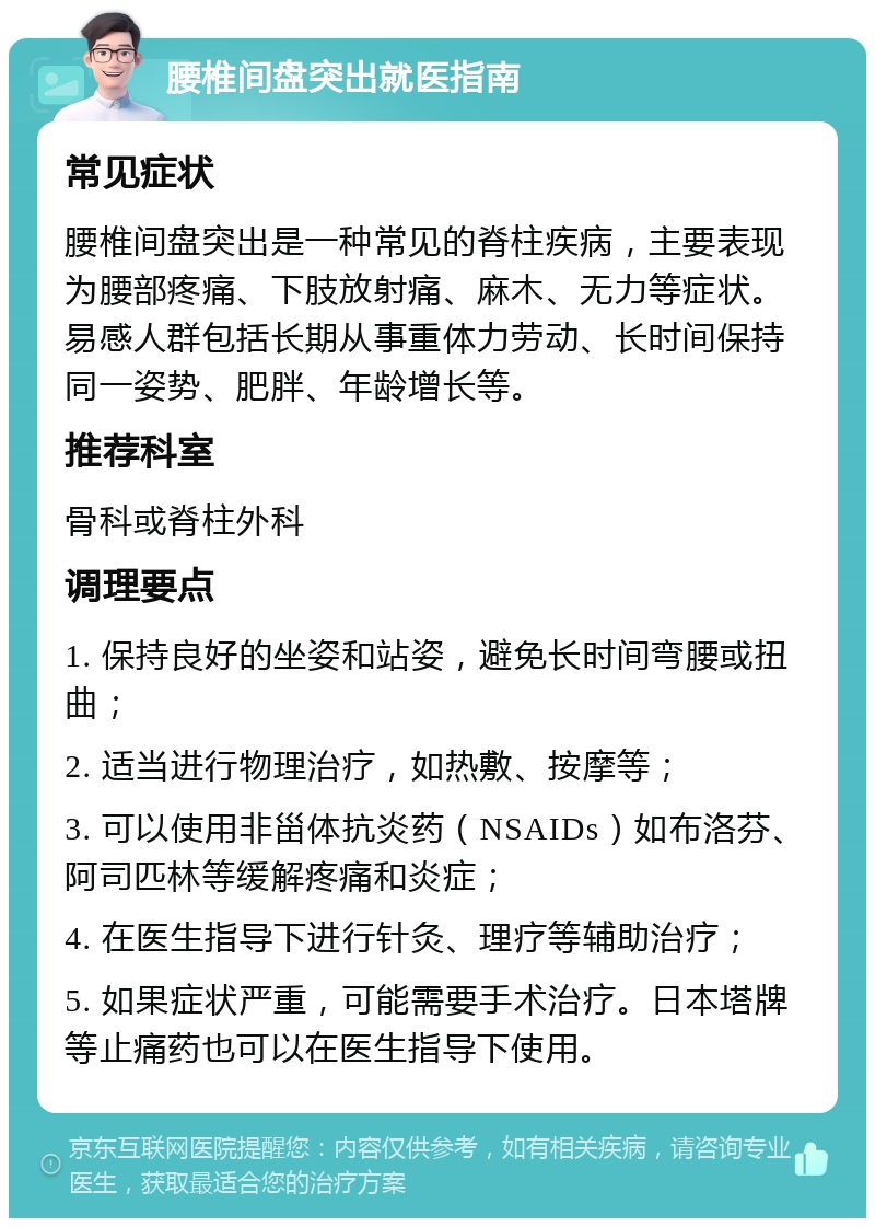 腰椎间盘突出就医指南 常见症状 腰椎间盘突出是一种常见的脊柱疾病，主要表现为腰部疼痛、下肢放射痛、麻木、无力等症状。易感人群包括长期从事重体力劳动、长时间保持同一姿势、肥胖、年龄增长等。 推荐科室 骨科或脊柱外科 调理要点 1. 保持良好的坐姿和站姿，避免长时间弯腰或扭曲； 2. 适当进行物理治疗，如热敷、按摩等； 3. 可以使用非甾体抗炎药（NSAIDs）如布洛芬、阿司匹林等缓解疼痛和炎症； 4. 在医生指导下进行针灸、理疗等辅助治疗； 5. 如果症状严重，可能需要手术治疗。日本塔牌等止痛药也可以在医生指导下使用。