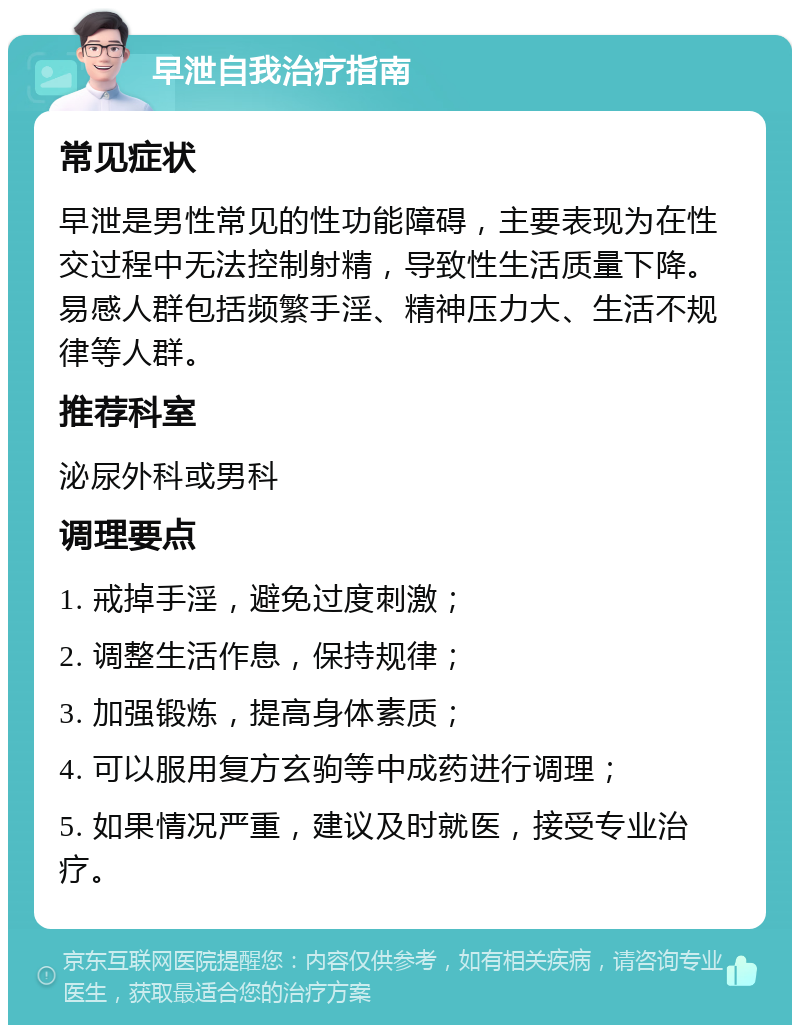 早泄自我治疗指南 常见症状 早泄是男性常见的性功能障碍，主要表现为在性交过程中无法控制射精，导致性生活质量下降。易感人群包括频繁手淫、精神压力大、生活不规律等人群。 推荐科室 泌尿外科或男科 调理要点 1. 戒掉手淫，避免过度刺激； 2. 调整生活作息，保持规律； 3. 加强锻炼，提高身体素质； 4. 可以服用复方玄驹等中成药进行调理； 5. 如果情况严重，建议及时就医，接受专业治疗。