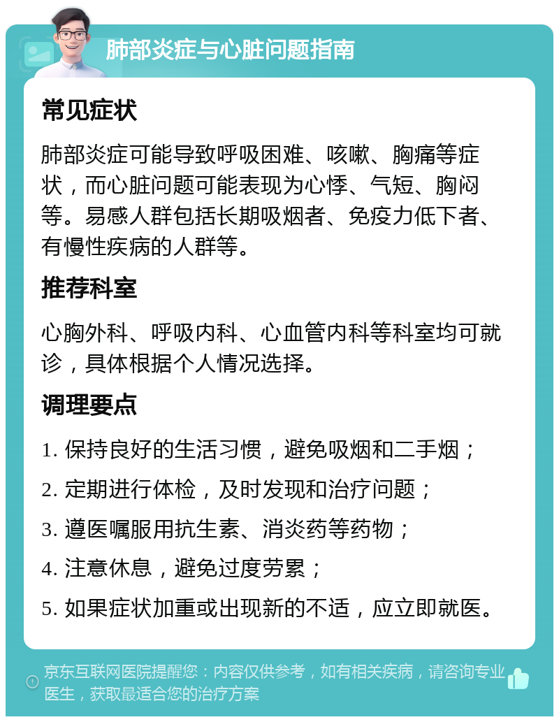 肺部炎症与心脏问题指南 常见症状 肺部炎症可能导致呼吸困难、咳嗽、胸痛等症状，而心脏问题可能表现为心悸、气短、胸闷等。易感人群包括长期吸烟者、免疫力低下者、有慢性疾病的人群等。 推荐科室 心胸外科、呼吸内科、心血管内科等科室均可就诊，具体根据个人情况选择。 调理要点 1. 保持良好的生活习惯，避免吸烟和二手烟； 2. 定期进行体检，及时发现和治疗问题； 3. 遵医嘱服用抗生素、消炎药等药物； 4. 注意休息，避免过度劳累； 5. 如果症状加重或出现新的不适，应立即就医。