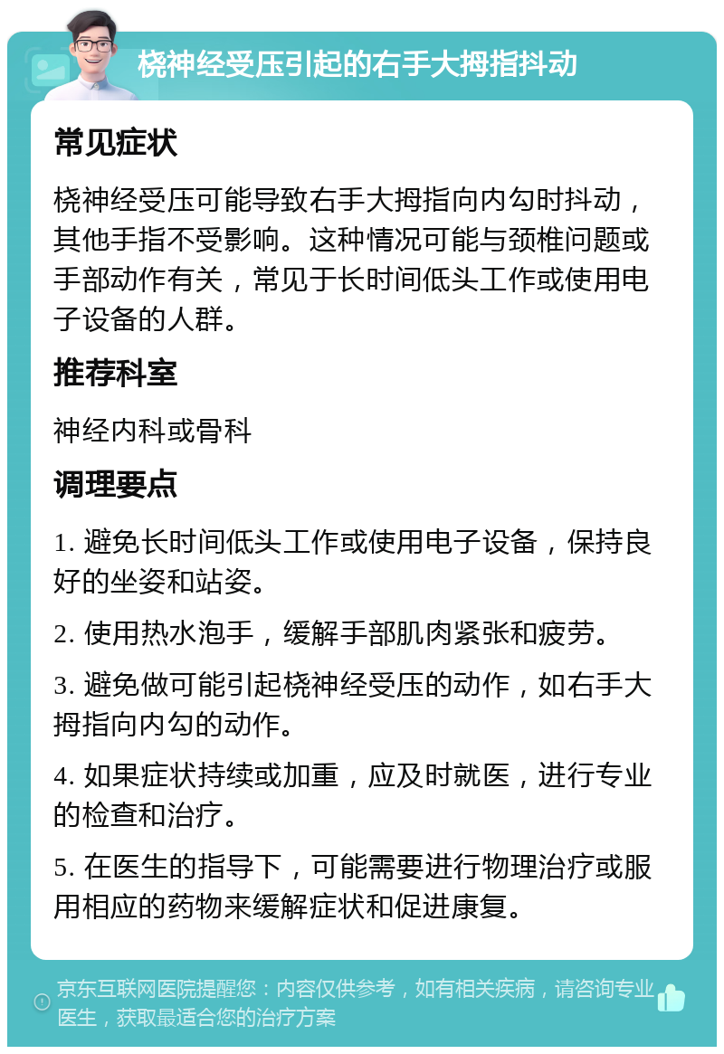 桡神经受压引起的右手大拇指抖动 常见症状 桡神经受压可能导致右手大拇指向内勾时抖动，其他手指不受影响。这种情况可能与颈椎问题或手部动作有关，常见于长时间低头工作或使用电子设备的人群。 推荐科室 神经内科或骨科 调理要点 1. 避免长时间低头工作或使用电子设备，保持良好的坐姿和站姿。 2. 使用热水泡手，缓解手部肌肉紧张和疲劳。 3. 避免做可能引起桡神经受压的动作，如右手大拇指向内勾的动作。 4. 如果症状持续或加重，应及时就医，进行专业的检查和治疗。 5. 在医生的指导下，可能需要进行物理治疗或服用相应的药物来缓解症状和促进康复。