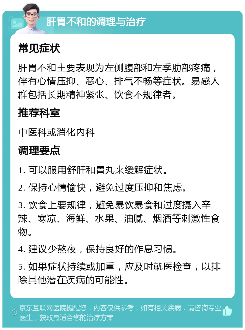 肝胃不和的调理与治疗 常见症状 肝胃不和主要表现为左侧腹部和左季肋部疼痛，伴有心情压抑、恶心、排气不畅等症状。易感人群包括长期精神紧张、饮食不规律者。 推荐科室 中医科或消化内科 调理要点 1. 可以服用舒肝和胃丸来缓解症状。 2. 保持心情愉快，避免过度压抑和焦虑。 3. 饮食上要规律，避免暴饮暴食和过度摄入辛辣、寒凉、海鲜、水果、油腻、烟酒等刺激性食物。 4. 建议少熬夜，保持良好的作息习惯。 5. 如果症状持续或加重，应及时就医检查，以排除其他潜在疾病的可能性。