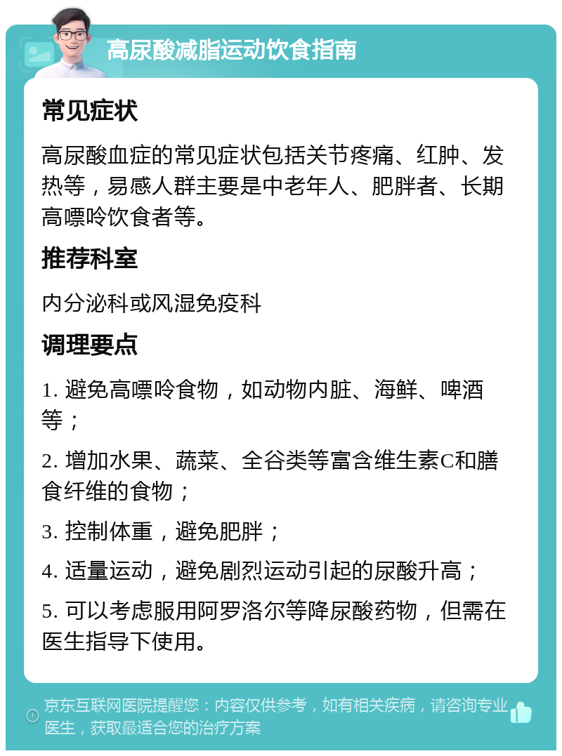 高尿酸减脂运动饮食指南 常见症状 高尿酸血症的常见症状包括关节疼痛、红肿、发热等，易感人群主要是中老年人、肥胖者、长期高嘌呤饮食者等。 推荐科室 内分泌科或风湿免疫科 调理要点 1. 避免高嘌呤食物，如动物内脏、海鲜、啤酒等； 2. 增加水果、蔬菜、全谷类等富含维生素C和膳食纤维的食物； 3. 控制体重，避免肥胖； 4. 适量运动，避免剧烈运动引起的尿酸升高； 5. 可以考虑服用阿罗洛尔等降尿酸药物，但需在医生指导下使用。