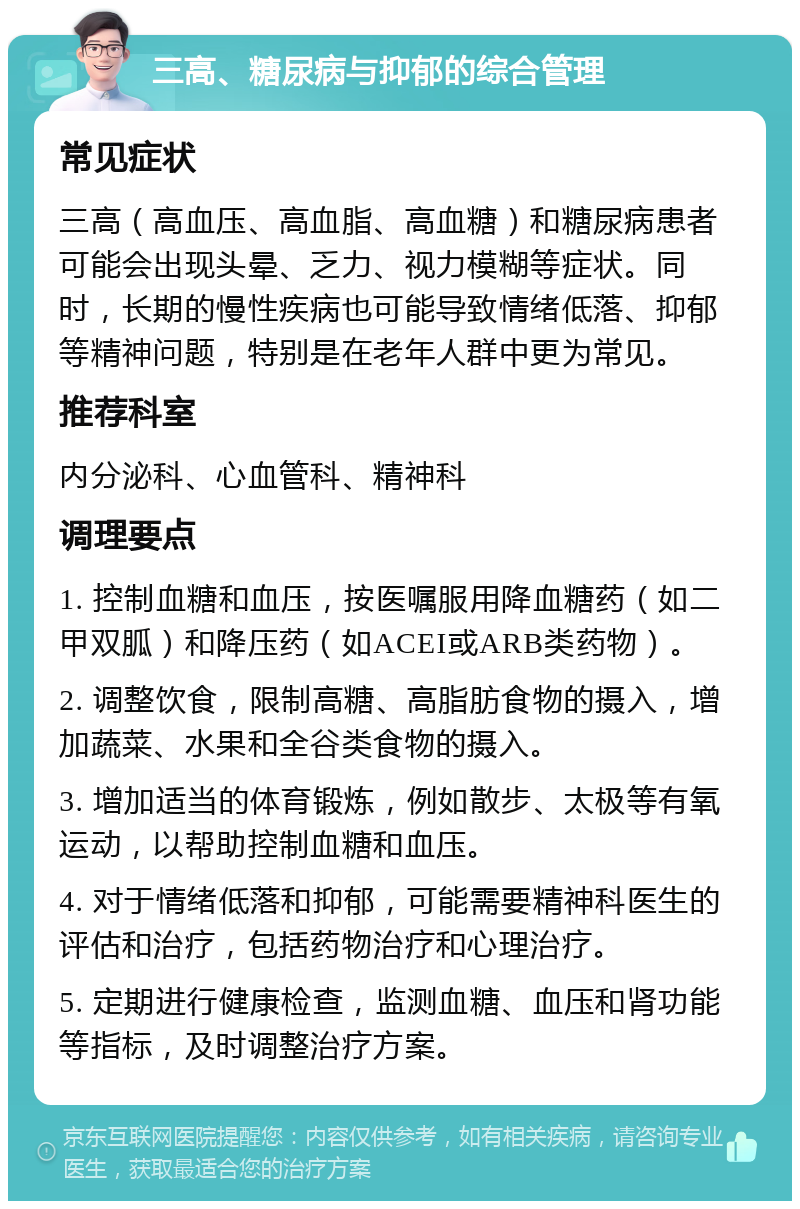 三高、糖尿病与抑郁的综合管理 常见症状 三高（高血压、高血脂、高血糖）和糖尿病患者可能会出现头晕、乏力、视力模糊等症状。同时，长期的慢性疾病也可能导致情绪低落、抑郁等精神问题，特别是在老年人群中更为常见。 推荐科室 内分泌科、心血管科、精神科 调理要点 1. 控制血糖和血压，按医嘱服用降血糖药（如二甲双胍）和降压药（如ACEI或ARB类药物）。 2. 调整饮食，限制高糖、高脂肪食物的摄入，增加蔬菜、水果和全谷类食物的摄入。 3. 增加适当的体育锻炼，例如散步、太极等有氧运动，以帮助控制血糖和血压。 4. 对于情绪低落和抑郁，可能需要精神科医生的评估和治疗，包括药物治疗和心理治疗。 5. 定期进行健康检查，监测血糖、血压和肾功能等指标，及时调整治疗方案。