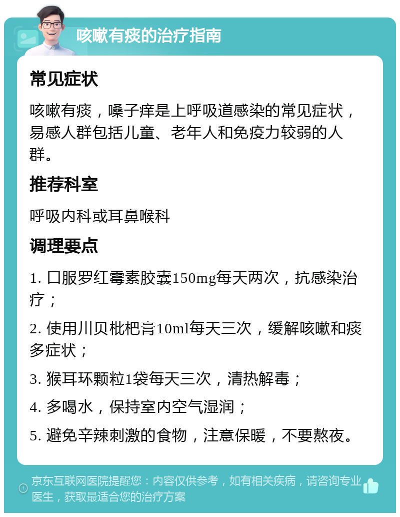 咳嗽有痰的治疗指南 常见症状 咳嗽有痰，嗓子痒是上呼吸道感染的常见症状，易感人群包括儿童、老年人和免疫力较弱的人群。 推荐科室 呼吸内科或耳鼻喉科 调理要点 1. 口服罗红霉素胶囊150mg每天两次，抗感染治疗； 2. 使用川贝枇杷膏10ml每天三次，缓解咳嗽和痰多症状； 3. 猴耳环颗粒1袋每天三次，清热解毒； 4. 多喝水，保持室内空气湿润； 5. 避免辛辣刺激的食物，注意保暖，不要熬夜。