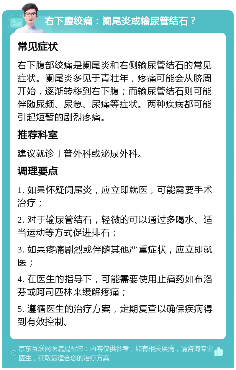 右下腹绞痛：阑尾炎或输尿管结石？ 常见症状 右下腹部绞痛是阑尾炎和右侧输尿管结石的常见症状。阑尾炎多见于青壮年，疼痛可能会从脐周开始，逐渐转移到右下腹；而输尿管结石则可能伴随尿频、尿急、尿痛等症状。两种疾病都可能引起短暂的剧烈疼痛。 推荐科室 建议就诊于普外科或泌尿外科。 调理要点 1. 如果怀疑阑尾炎，应立即就医，可能需要手术治疗； 2. 对于输尿管结石，轻微的可以通过多喝水、适当运动等方式促进排石； 3. 如果疼痛剧烈或伴随其他严重症状，应立即就医； 4. 在医生的指导下，可能需要使用止痛药如布洛芬或阿司匹林来缓解疼痛； 5. 遵循医生的治疗方案，定期复查以确保疾病得到有效控制。