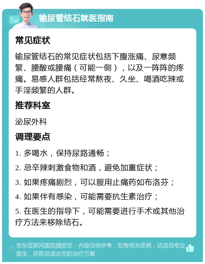 输尿管结石就医指南 常见症状 输尿管结石的常见症状包括下腹涨痛、尿意频繁、腰酸或腰痛（可能一侧），以及一阵阵的疼痛。易感人群包括经常熬夜、久坐、喝酒吃辣或手淫频繁的人群。 推荐科室 泌尿外科 调理要点 1. 多喝水，保持尿路通畅； 2. 忌辛辣刺激食物和酒，避免加重症状； 3. 如果疼痛剧烈，可以服用止痛药如布洛芬； 4. 如果伴有感染，可能需要抗生素治疗； 5. 在医生的指导下，可能需要进行手术或其他治疗方法来移除结石。