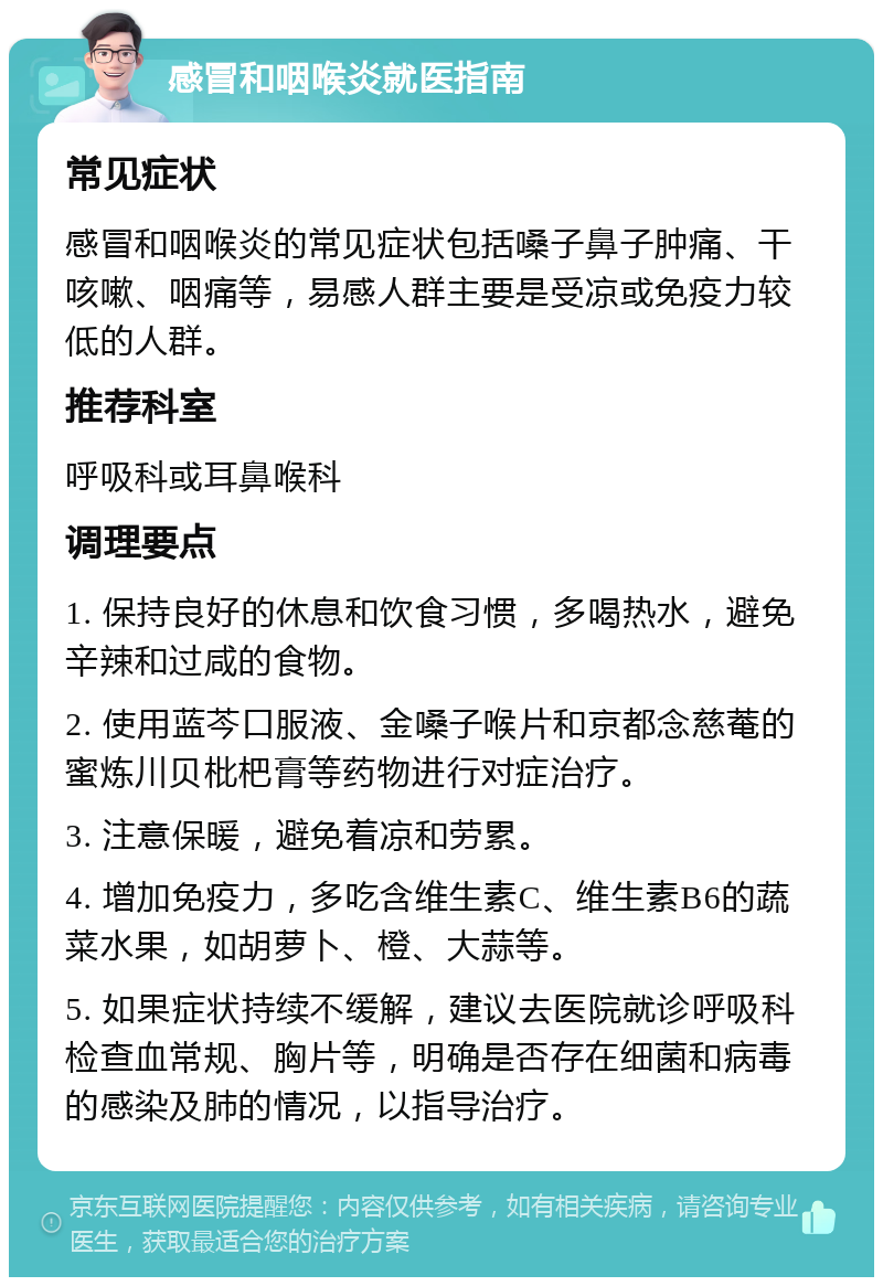 感冒和咽喉炎就医指南 常见症状 感冒和咽喉炎的常见症状包括嗓子鼻子肿痛、干咳嗽、咽痛等，易感人群主要是受凉或免疫力较低的人群。 推荐科室 呼吸科或耳鼻喉科 调理要点 1. 保持良好的休息和饮食习惯，多喝热水，避免辛辣和过咸的食物。 2. 使用蓝芩口服液、金嗓子喉片和京都念慈菴的蜜炼川贝枇杷膏等药物进行对症治疗。 3. 注意保暖，避免着凉和劳累。 4. 增加免疫力，多吃含维生素C、维生素B6的蔬菜水果，如胡萝卜、橙、大蒜等。 5. 如果症状持续不缓解，建议去医院就诊呼吸科检查血常规、胸片等，明确是否存在细菌和病毒的感染及肺的情况，以指导治疗。