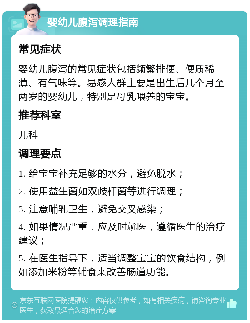 婴幼儿腹泻调理指南 常见症状 婴幼儿腹泻的常见症状包括频繁排便、便质稀薄、有气味等。易感人群主要是出生后几个月至两岁的婴幼儿，特别是母乳喂养的宝宝。 推荐科室 儿科 调理要点 1. 给宝宝补充足够的水分，避免脱水； 2. 使用益生菌如双歧杆菌等进行调理； 3. 注意哺乳卫生，避免交叉感染； 4. 如果情况严重，应及时就医，遵循医生的治疗建议； 5. 在医生指导下，适当调整宝宝的饮食结构，例如添加米粉等辅食来改善肠道功能。