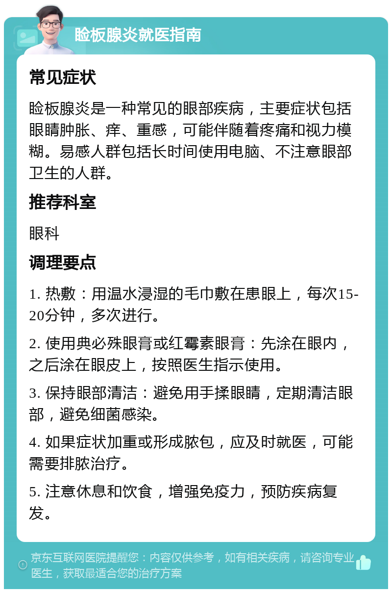 睑板腺炎就医指南 常见症状 睑板腺炎是一种常见的眼部疾病，主要症状包括眼睛肿胀、痒、重感，可能伴随着疼痛和视力模糊。易感人群包括长时间使用电脑、不注意眼部卫生的人群。 推荐科室 眼科 调理要点 1. 热敷：用温水浸湿的毛巾敷在患眼上，每次15-20分钟，多次进行。 2. 使用典必殊眼膏或红霉素眼膏：先涂在眼内，之后涂在眼皮上，按照医生指示使用。 3. 保持眼部清洁：避免用手揉眼睛，定期清洁眼部，避免细菌感染。 4. 如果症状加重或形成脓包，应及时就医，可能需要排脓治疗。 5. 注意休息和饮食，增强免疫力，预防疾病复发。