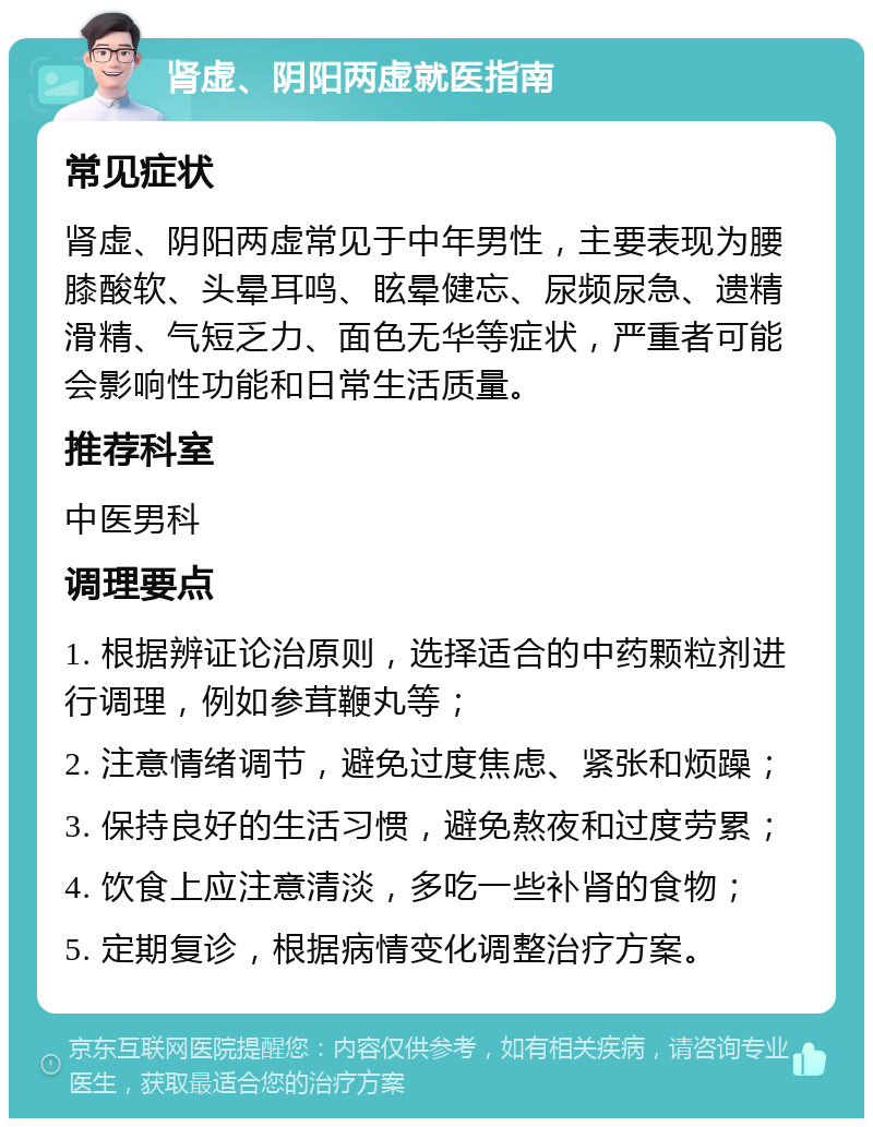 肾虚、阴阳两虚就医指南 常见症状 肾虚、阴阳两虚常见于中年男性，主要表现为腰膝酸软、头晕耳鸣、眩晕健忘、尿频尿急、遗精滑精、气短乏力、面色无华等症状，严重者可能会影响性功能和日常生活质量。 推荐科室 中医男科 调理要点 1. 根据辨证论治原则，选择适合的中药颗粒剂进行调理，例如参茸鞭丸等； 2. 注意情绪调节，避免过度焦虑、紧张和烦躁； 3. 保持良好的生活习惯，避免熬夜和过度劳累； 4. 饮食上应注意清淡，多吃一些补肾的食物； 5. 定期复诊，根据病情变化调整治疗方案。