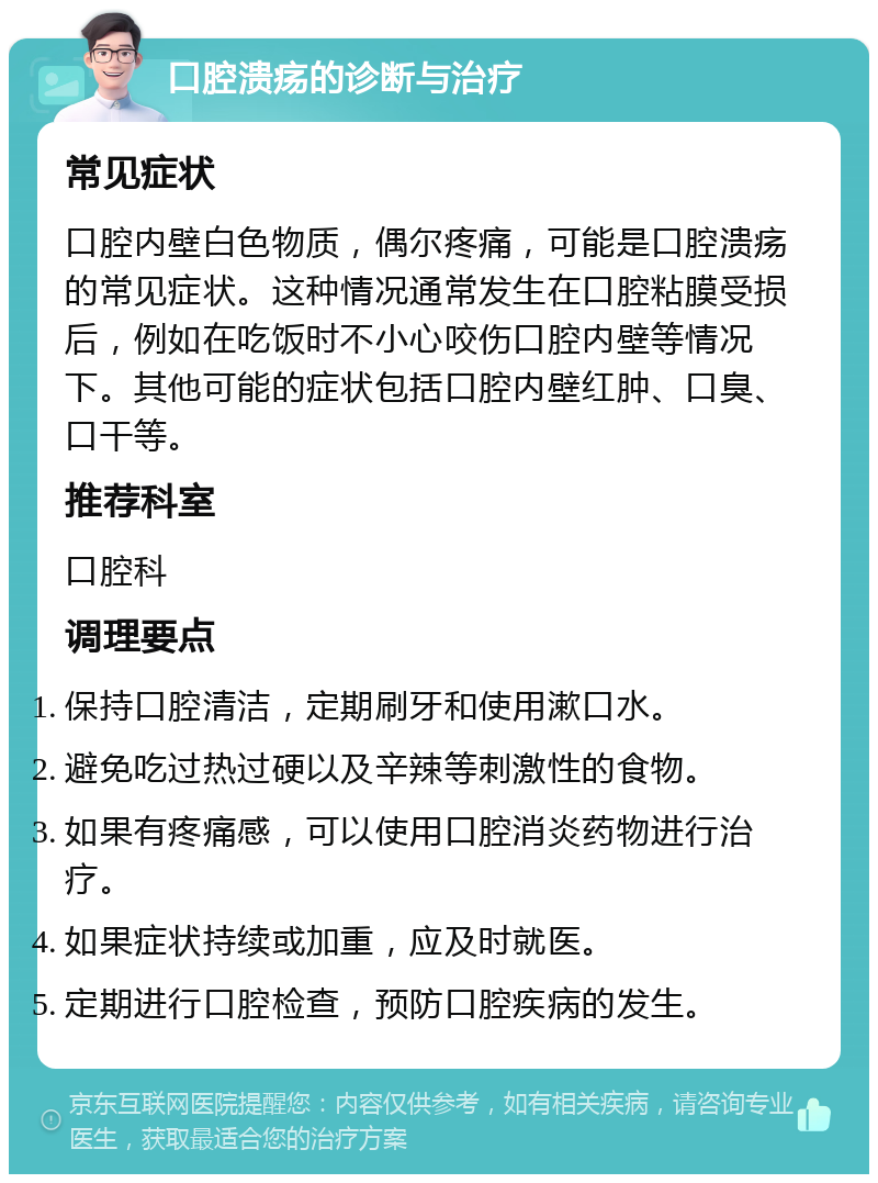 口腔溃疡的诊断与治疗 常见症状 口腔内壁白色物质，偶尔疼痛，可能是口腔溃疡的常见症状。这种情况通常发生在口腔粘膜受损后，例如在吃饭时不小心咬伤口腔内壁等情况下。其他可能的症状包括口腔内壁红肿、口臭、口干等。 推荐科室 口腔科 调理要点 保持口腔清洁，定期刷牙和使用漱口水。 避免吃过热过硬以及辛辣等刺激性的食物。 如果有疼痛感，可以使用口腔消炎药物进行治疗。 如果症状持续或加重，应及时就医。 定期进行口腔检查，预防口腔疾病的发生。