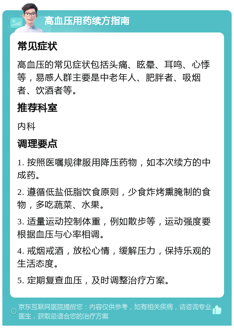 高血压用药续方指南 常见症状 高血压的常见症状包括头痛、眩晕、耳鸣、心悸等，易感人群主要是中老年人、肥胖者、吸烟者、饮酒者等。 推荐科室 内科 调理要点 1. 按照医嘱规律服用降压药物，如本次续方的中成药。 2. 遵循低盐低脂饮食原则，少食炸烤熏腌制的食物，多吃蔬菜、水果。 3. 适量运动控制体重，例如散步等，运动强度要根据血压与心率相调。 4. 戒烟戒酒，放松心情，缓解压力，保持乐观的生活态度。 5. 定期复查血压，及时调整治疗方案。