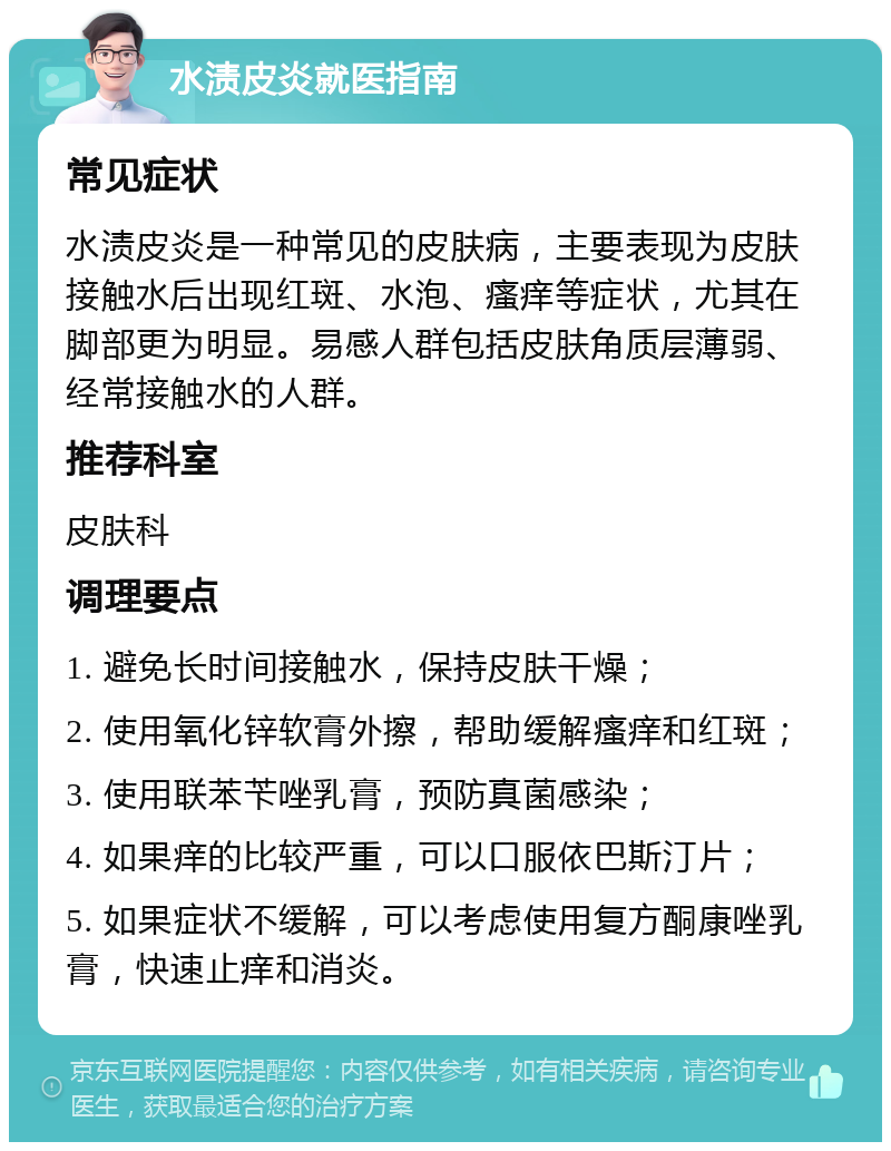 水渍皮炎就医指南 常见症状 水渍皮炎是一种常见的皮肤病，主要表现为皮肤接触水后出现红斑、水泡、瘙痒等症状，尤其在脚部更为明显。易感人群包括皮肤角质层薄弱、经常接触水的人群。 推荐科室 皮肤科 调理要点 1. 避免长时间接触水，保持皮肤干燥； 2. 使用氧化锌软膏外擦，帮助缓解瘙痒和红斑； 3. 使用联苯苄唑乳膏，预防真菌感染； 4. 如果痒的比较严重，可以口服依巴斯汀片； 5. 如果症状不缓解，可以考虑使用复方酮康唑乳膏，快速止痒和消炎。