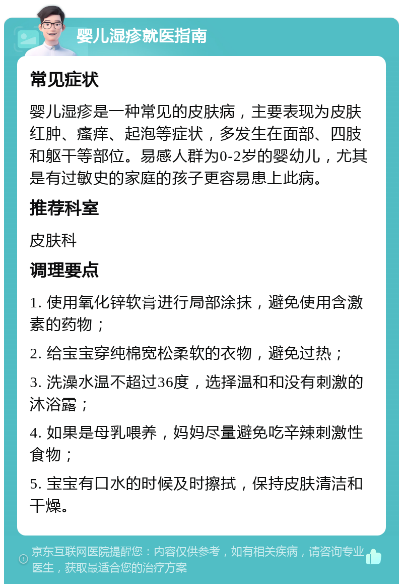 婴儿湿疹就医指南 常见症状 婴儿湿疹是一种常见的皮肤病，主要表现为皮肤红肿、瘙痒、起泡等症状，多发生在面部、四肢和躯干等部位。易感人群为0-2岁的婴幼儿，尤其是有过敏史的家庭的孩子更容易患上此病。 推荐科室 皮肤科 调理要点 1. 使用氧化锌软膏进行局部涂抹，避免使用含激素的药物； 2. 给宝宝穿纯棉宽松柔软的衣物，避免过热； 3. 洗澡水温不超过36度，选择温和和没有刺激的沐浴露； 4. 如果是母乳喂养，妈妈尽量避免吃辛辣刺激性食物； 5. 宝宝有口水的时候及时擦拭，保持皮肤清洁和干燥。