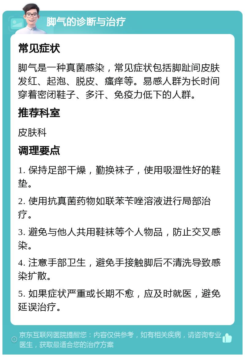 脚气的诊断与治疗 常见症状 脚气是一种真菌感染，常见症状包括脚趾间皮肤发红、起泡、脱皮、瘙痒等。易感人群为长时间穿着密闭鞋子、多汗、免疫力低下的人群。 推荐科室 皮肤科 调理要点 1. 保持足部干燥，勤换袜子，使用吸湿性好的鞋垫。 2. 使用抗真菌药物如联苯苄唑溶液进行局部治疗。 3. 避免与他人共用鞋袜等个人物品，防止交叉感染。 4. 注意手部卫生，避免手接触脚后不清洗导致感染扩散。 5. 如果症状严重或长期不愈，应及时就医，避免延误治疗。