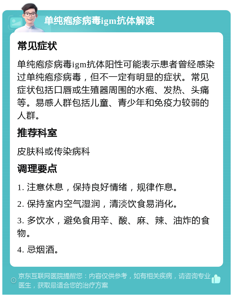 单纯疱疹病毒igm抗体解读 常见症状 单纯疱疹病毒igm抗体阳性可能表示患者曾经感染过单纯疱疹病毒，但不一定有明显的症状。常见症状包括口唇或生殖器周围的水疱、发热、头痛等。易感人群包括儿童、青少年和免疫力较弱的人群。 推荐科室 皮肤科或传染病科 调理要点 1. 注意休息，保持良好情绪，规律作息。 2. 保持室内空气湿润，清淡饮食易消化。 3. 多饮水，避免食用辛、酸、麻、辣、油炸的食物。 4. 忌烟酒。