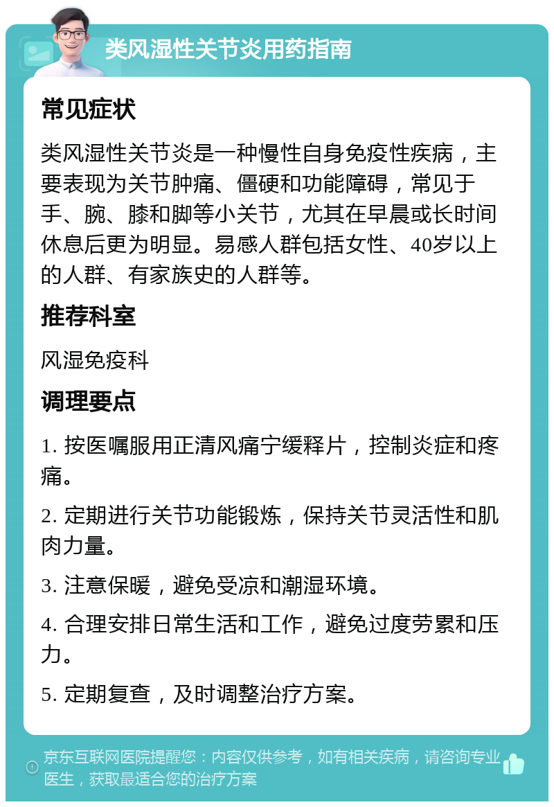 类风湿性关节炎用药指南 常见症状 类风湿性关节炎是一种慢性自身免疫性疾病，主要表现为关节肿痛、僵硬和功能障碍，常见于手、腕、膝和脚等小关节，尤其在早晨或长时间休息后更为明显。易感人群包括女性、40岁以上的人群、有家族史的人群等。 推荐科室 风湿免疫科 调理要点 1. 按医嘱服用正清风痛宁缓释片，控制炎症和疼痛。 2. 定期进行关节功能锻炼，保持关节灵活性和肌肉力量。 3. 注意保暖，避免受凉和潮湿环境。 4. 合理安排日常生活和工作，避免过度劳累和压力。 5. 定期复查，及时调整治疗方案。