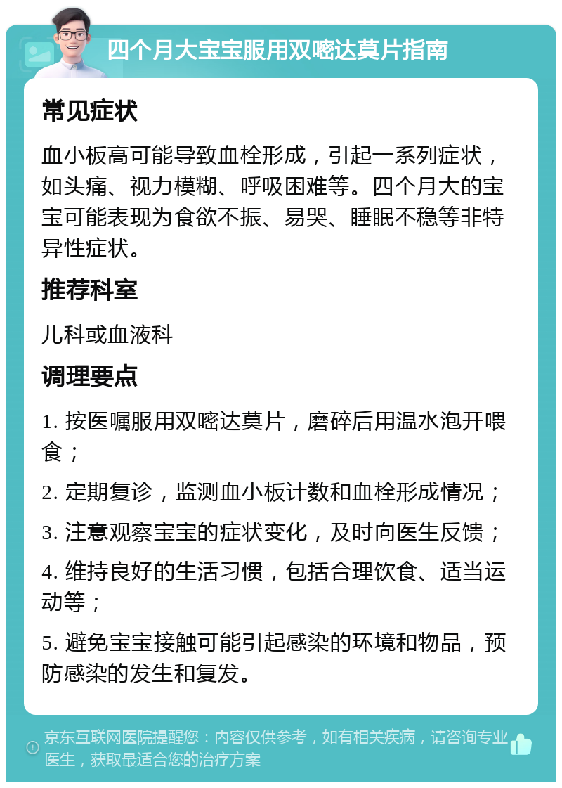 四个月大宝宝服用双嘧达莫片指南 常见症状 血小板高可能导致血栓形成，引起一系列症状，如头痛、视力模糊、呼吸困难等。四个月大的宝宝可能表现为食欲不振、易哭、睡眠不稳等非特异性症状。 推荐科室 儿科或血液科 调理要点 1. 按医嘱服用双嘧达莫片，磨碎后用温水泡开喂食； 2. 定期复诊，监测血小板计数和血栓形成情况； 3. 注意观察宝宝的症状变化，及时向医生反馈； 4. 维持良好的生活习惯，包括合理饮食、适当运动等； 5. 避免宝宝接触可能引起感染的环境和物品，预防感染的发生和复发。