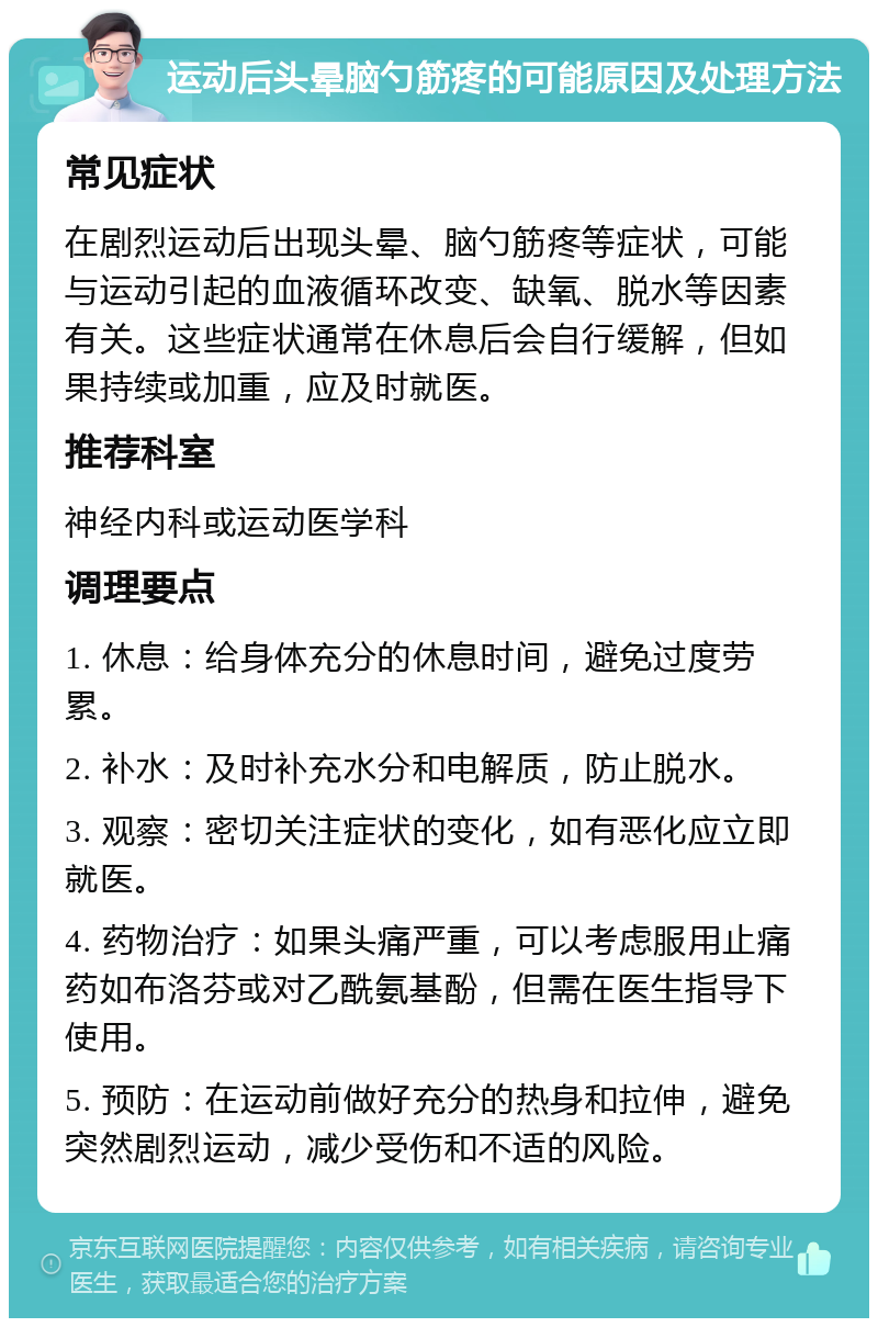 运动后头晕脑勺筋疼的可能原因及处理方法 常见症状 在剧烈运动后出现头晕、脑勺筋疼等症状，可能与运动引起的血液循环改变、缺氧、脱水等因素有关。这些症状通常在休息后会自行缓解，但如果持续或加重，应及时就医。 推荐科室 神经内科或运动医学科 调理要点 1. 休息：给身体充分的休息时间，避免过度劳累。 2. 补水：及时补充水分和电解质，防止脱水。 3. 观察：密切关注症状的变化，如有恶化应立即就医。 4. 药物治疗：如果头痛严重，可以考虑服用止痛药如布洛芬或对乙酰氨基酚，但需在医生指导下使用。 5. 预防：在运动前做好充分的热身和拉伸，避免突然剧烈运动，减少受伤和不适的风险。