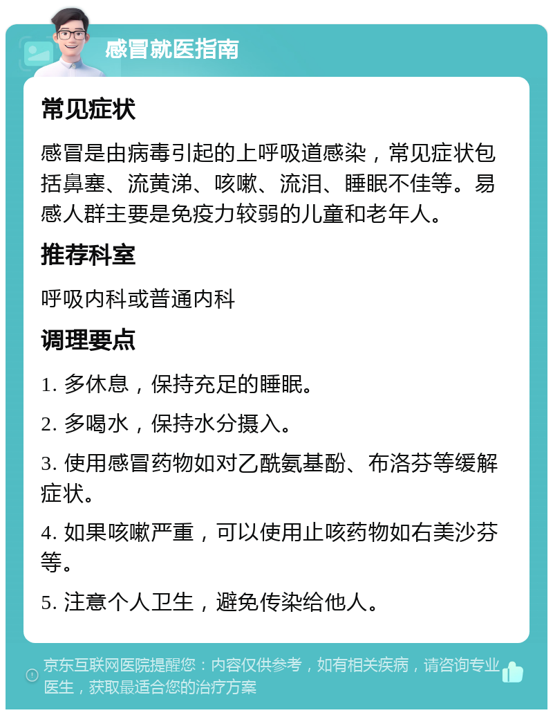 感冒就医指南 常见症状 感冒是由病毒引起的上呼吸道感染，常见症状包括鼻塞、流黄涕、咳嗽、流泪、睡眠不佳等。易感人群主要是免疫力较弱的儿童和老年人。 推荐科室 呼吸内科或普通内科 调理要点 1. 多休息，保持充足的睡眠。 2. 多喝水，保持水分摄入。 3. 使用感冒药物如对乙酰氨基酚、布洛芬等缓解症状。 4. 如果咳嗽严重，可以使用止咳药物如右美沙芬等。 5. 注意个人卫生，避免传染给他人。