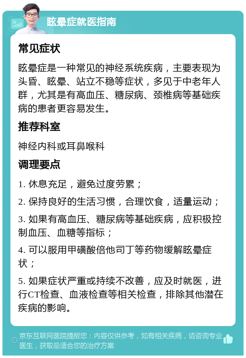 眩晕症就医指南 常见症状 眩晕症是一种常见的神经系统疾病，主要表现为头昏、眩晕、站立不稳等症状，多见于中老年人群，尤其是有高血压、糖尿病、颈椎病等基础疾病的患者更容易发生。 推荐科室 神经内科或耳鼻喉科 调理要点 1. 休息充足，避免过度劳累； 2. 保持良好的生活习惯，合理饮食，适量运动； 3. 如果有高血压、糖尿病等基础疾病，应积极控制血压、血糖等指标； 4. 可以服用甲磺酸倍他司丁等药物缓解眩晕症状； 5. 如果症状严重或持续不改善，应及时就医，进行CT检查、血液检查等相关检查，排除其他潜在疾病的影响。