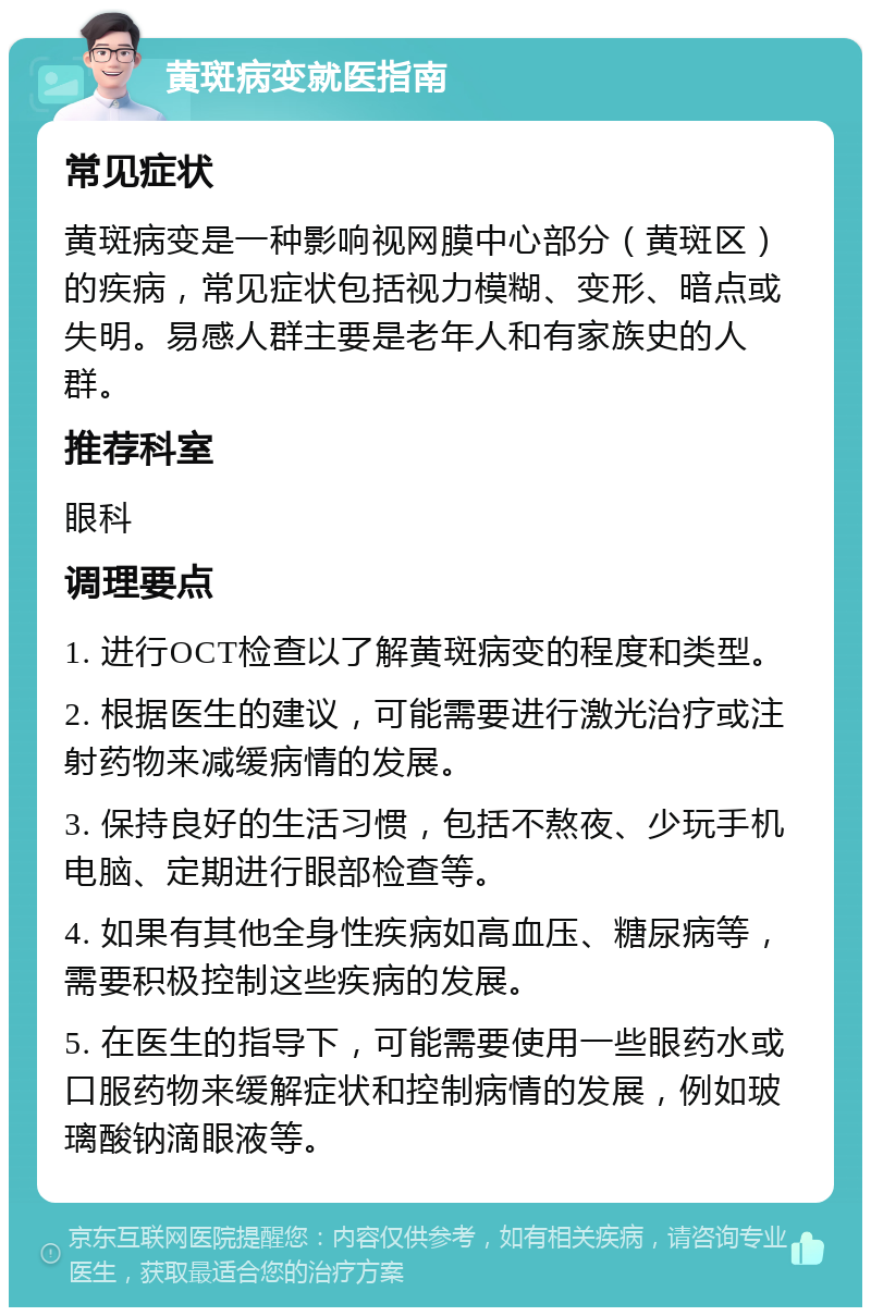 黄斑病变就医指南 常见症状 黄斑病变是一种影响视网膜中心部分（黄斑区）的疾病，常见症状包括视力模糊、变形、暗点或失明。易感人群主要是老年人和有家族史的人群。 推荐科室 眼科 调理要点 1. 进行OCT检查以了解黄斑病变的程度和类型。 2. 根据医生的建议，可能需要进行激光治疗或注射药物来减缓病情的发展。 3. 保持良好的生活习惯，包括不熬夜、少玩手机电脑、定期进行眼部检查等。 4. 如果有其他全身性疾病如高血压、糖尿病等，需要积极控制这些疾病的发展。 5. 在医生的指导下，可能需要使用一些眼药水或口服药物来缓解症状和控制病情的发展，例如玻璃酸钠滴眼液等。