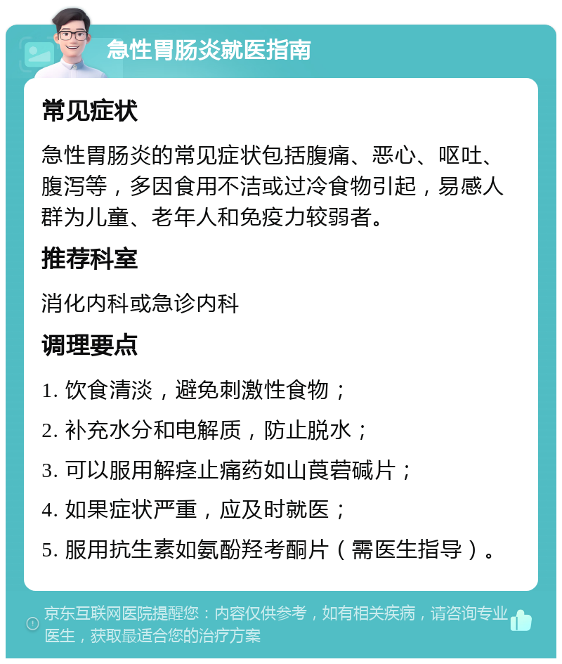 急性胃肠炎就医指南 常见症状 急性胃肠炎的常见症状包括腹痛、恶心、呕吐、腹泻等，多因食用不洁或过冷食物引起，易感人群为儿童、老年人和免疫力较弱者。 推荐科室 消化内科或急诊内科 调理要点 1. 饮食清淡，避免刺激性食物； 2. 补充水分和电解质，防止脱水； 3. 可以服用解痉止痛药如山莨菪碱片； 4. 如果症状严重，应及时就医； 5. 服用抗生素如氨酚羟考酮片（需医生指导）。