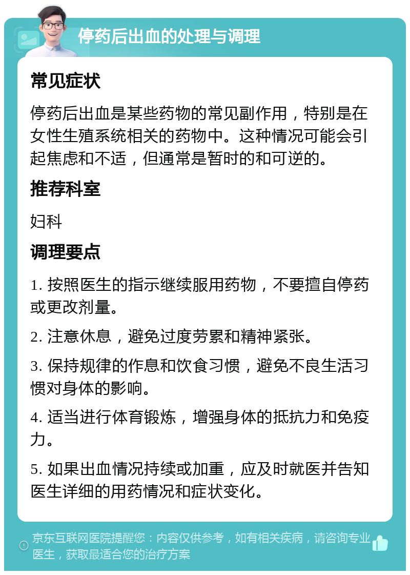 停药后出血的处理与调理 常见症状 停药后出血是某些药物的常见副作用，特别是在女性生殖系统相关的药物中。这种情况可能会引起焦虑和不适，但通常是暂时的和可逆的。 推荐科室 妇科 调理要点 1. 按照医生的指示继续服用药物，不要擅自停药或更改剂量。 2. 注意休息，避免过度劳累和精神紧张。 3. 保持规律的作息和饮食习惯，避免不良生活习惯对身体的影响。 4. 适当进行体育锻炼，增强身体的抵抗力和免疫力。 5. 如果出血情况持续或加重，应及时就医并告知医生详细的用药情况和症状变化。