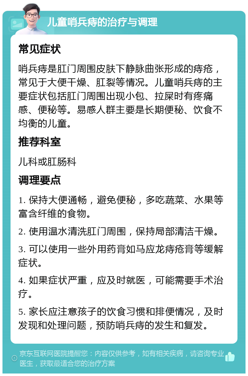 儿童哨兵痔的治疗与调理 常见症状 哨兵痔是肛门周围皮肤下静脉曲张形成的痔疮，常见于大便干燥、肛裂等情况。儿童哨兵痔的主要症状包括肛门周围出现小包、拉屎时有疼痛感、便秘等。易感人群主要是长期便秘、饮食不均衡的儿童。 推荐科室 儿科或肛肠科 调理要点 1. 保持大便通畅，避免便秘，多吃蔬菜、水果等富含纤维的食物。 2. 使用温水清洗肛门周围，保持局部清洁干燥。 3. 可以使用一些外用药膏如马应龙痔疮膏等缓解症状。 4. 如果症状严重，应及时就医，可能需要手术治疗。 5. 家长应注意孩子的饮食习惯和排便情况，及时发现和处理问题，预防哨兵痔的发生和复发。