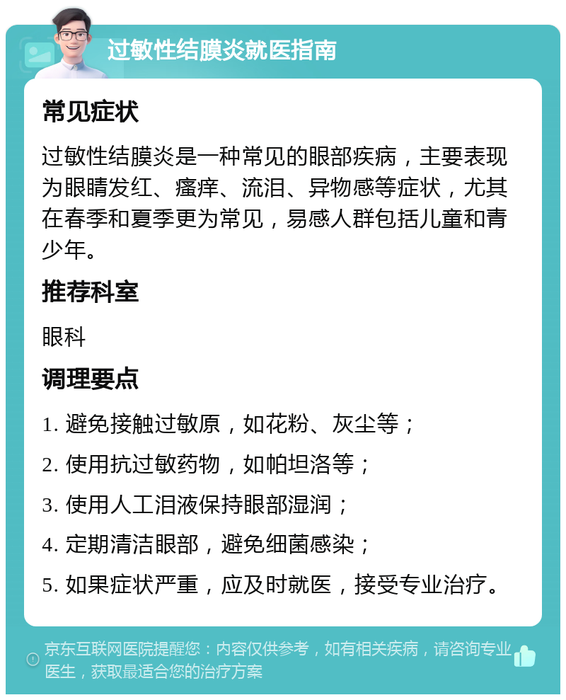 过敏性结膜炎就医指南 常见症状 过敏性结膜炎是一种常见的眼部疾病，主要表现为眼睛发红、瘙痒、流泪、异物感等症状，尤其在春季和夏季更为常见，易感人群包括儿童和青少年。 推荐科室 眼科 调理要点 1. 避免接触过敏原，如花粉、灰尘等； 2. 使用抗过敏药物，如帕坦洛等； 3. 使用人工泪液保持眼部湿润； 4. 定期清洁眼部，避免细菌感染； 5. 如果症状严重，应及时就医，接受专业治疗。