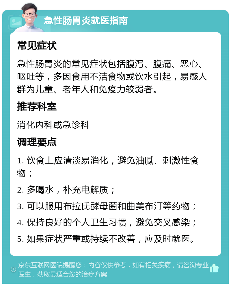 急性肠胃炎就医指南 常见症状 急性肠胃炎的常见症状包括腹泻、腹痛、恶心、呕吐等，多因食用不洁食物或饮水引起，易感人群为儿童、老年人和免疫力较弱者。 推荐科室 消化内科或急诊科 调理要点 1. 饮食上应清淡易消化，避免油腻、刺激性食物； 2. 多喝水，补充电解质； 3. 可以服用布拉氏酵母菌和曲美布汀等药物； 4. 保持良好的个人卫生习惯，避免交叉感染； 5. 如果症状严重或持续不改善，应及时就医。