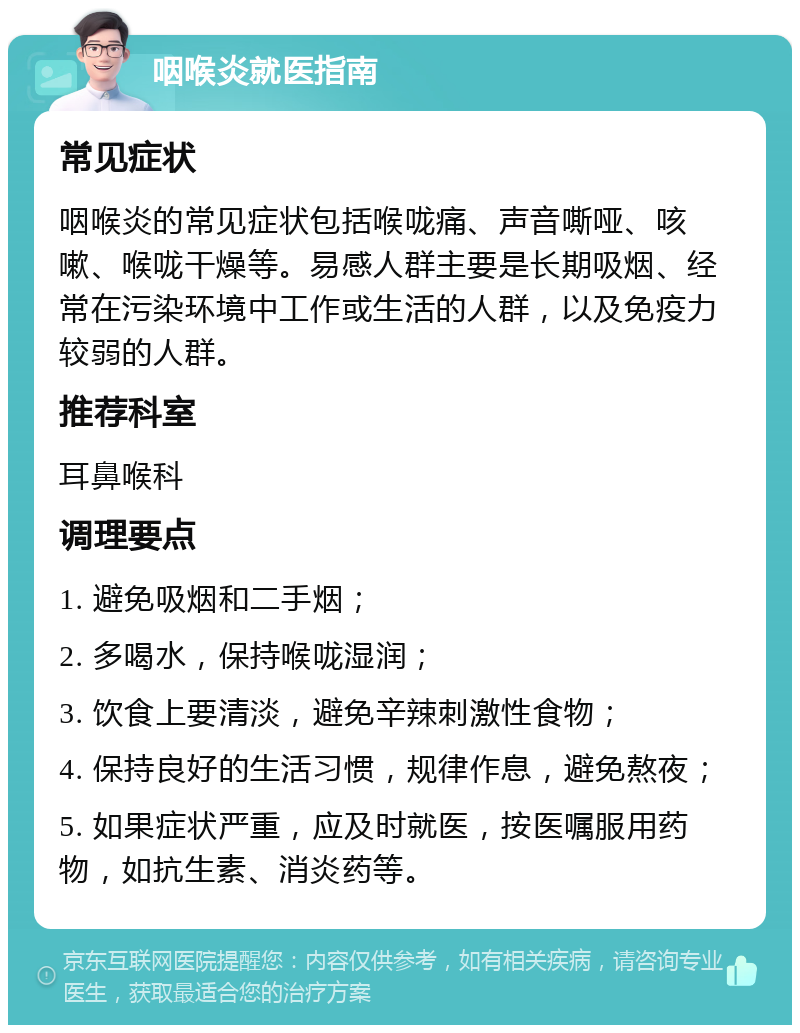 咽喉炎就医指南 常见症状 咽喉炎的常见症状包括喉咙痛、声音嘶哑、咳嗽、喉咙干燥等。易感人群主要是长期吸烟、经常在污染环境中工作或生活的人群，以及免疫力较弱的人群。 推荐科室 耳鼻喉科 调理要点 1. 避免吸烟和二手烟； 2. 多喝水，保持喉咙湿润； 3. 饮食上要清淡，避免辛辣刺激性食物； 4. 保持良好的生活习惯，规律作息，避免熬夜； 5. 如果症状严重，应及时就医，按医嘱服用药物，如抗生素、消炎药等。