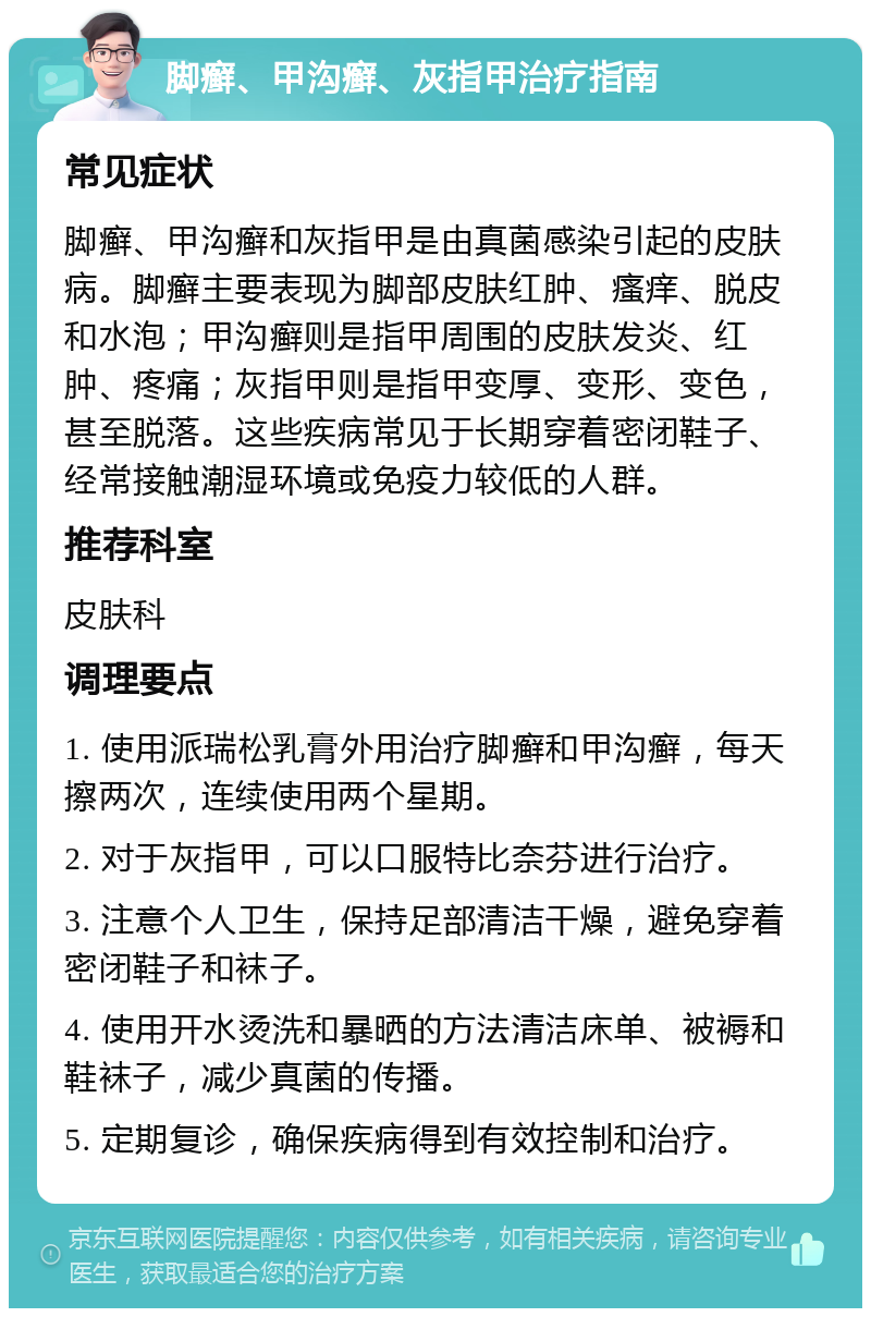 脚癣、甲沟癣、灰指甲治疗指南 常见症状 脚癣、甲沟癣和灰指甲是由真菌感染引起的皮肤病。脚癣主要表现为脚部皮肤红肿、瘙痒、脱皮和水泡；甲沟癣则是指甲周围的皮肤发炎、红肿、疼痛；灰指甲则是指甲变厚、变形、变色，甚至脱落。这些疾病常见于长期穿着密闭鞋子、经常接触潮湿环境或免疫力较低的人群。 推荐科室 皮肤科 调理要点 1. 使用派瑞松乳膏外用治疗脚癣和甲沟癣，每天擦两次，连续使用两个星期。 2. 对于灰指甲，可以口服特比奈芬进行治疗。 3. 注意个人卫生，保持足部清洁干燥，避免穿着密闭鞋子和袜子。 4. 使用开水烫洗和暴晒的方法清洁床单、被褥和鞋袜子，减少真菌的传播。 5. 定期复诊，确保疾病得到有效控制和治疗。