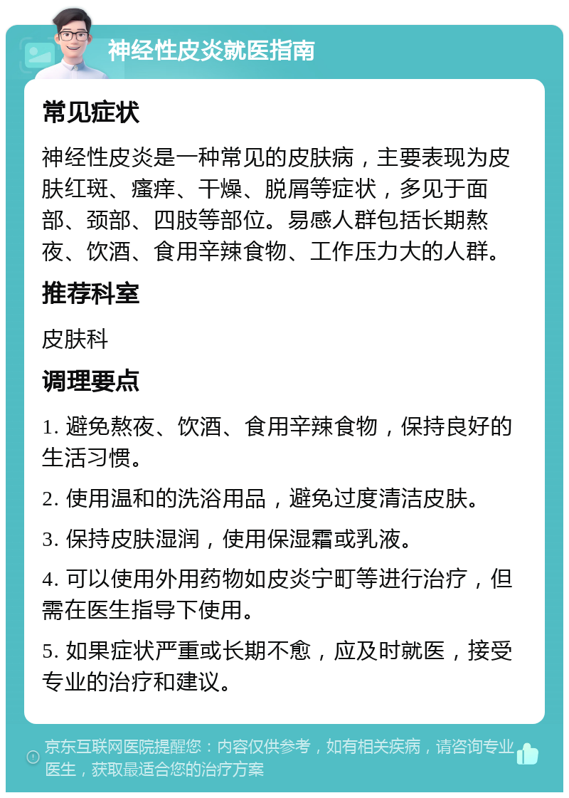 神经性皮炎就医指南 常见症状 神经性皮炎是一种常见的皮肤病，主要表现为皮肤红斑、瘙痒、干燥、脱屑等症状，多见于面部、颈部、四肢等部位。易感人群包括长期熬夜、饮酒、食用辛辣食物、工作压力大的人群。 推荐科室 皮肤科 调理要点 1. 避免熬夜、饮酒、食用辛辣食物，保持良好的生活习惯。 2. 使用温和的洗浴用品，避免过度清洁皮肤。 3. 保持皮肤湿润，使用保湿霜或乳液。 4. 可以使用外用药物如皮炎宁町等进行治疗，但需在医生指导下使用。 5. 如果症状严重或长期不愈，应及时就医，接受专业的治疗和建议。