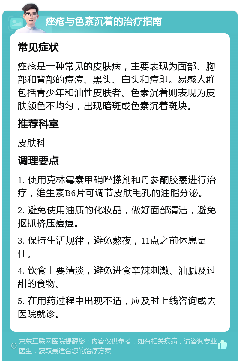 痤疮与色素沉着的治疗指南 常见症状 痤疮是一种常见的皮肤病，主要表现为面部、胸部和背部的痘痘、黑头、白头和痘印。易感人群包括青少年和油性皮肤者。色素沉着则表现为皮肤颜色不均匀，出现暗斑或色素沉着斑块。 推荐科室 皮肤科 调理要点 1. 使用克林霉素甲硝唑搽剂和丹参酮胶囊进行治疗，维生素B6片可调节皮肤毛孔的油脂分泌。 2. 避免使用油质的化妆品，做好面部清洁，避免抠抓挤压痘痘。 3. 保持生活规律，避免熬夜，11点之前休息更佳。 4. 饮食上要清淡，避免进食辛辣刺激、油腻及过甜的食物。 5. 在用药过程中出现不适，应及时上线咨询或去医院就诊。