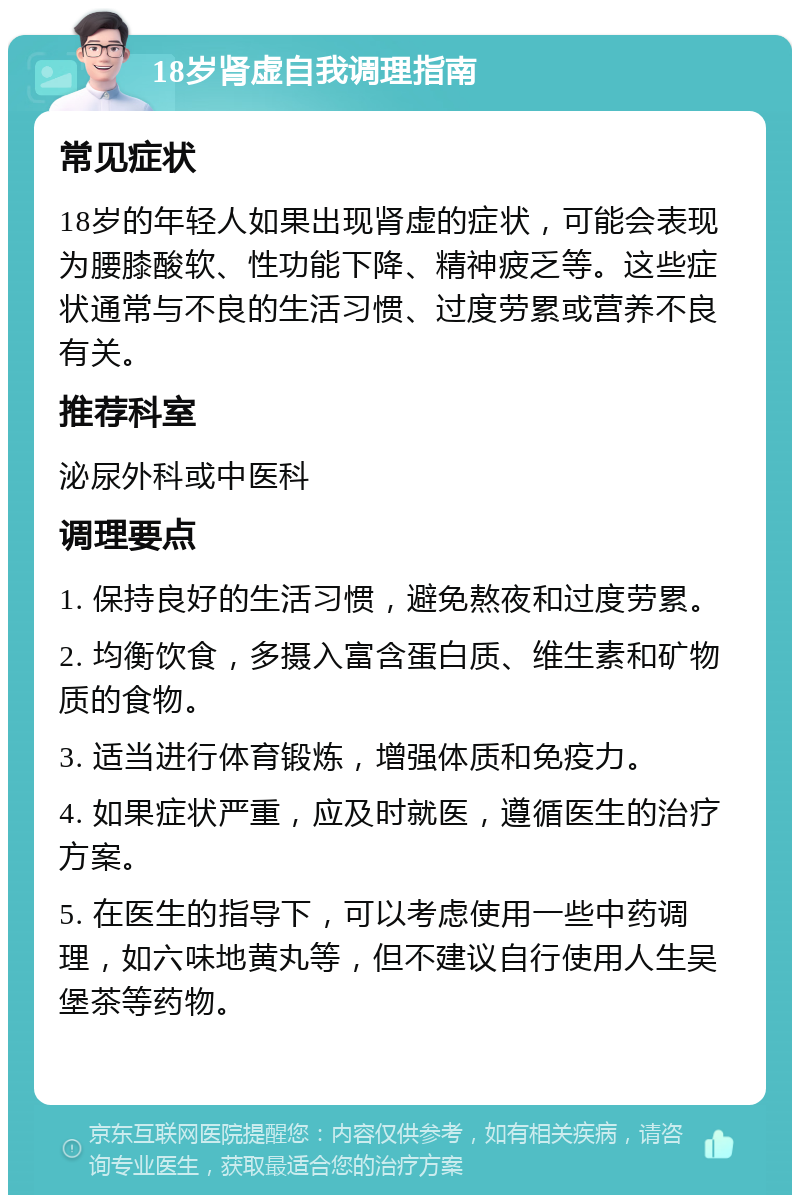 18岁肾虚自我调理指南 常见症状 18岁的年轻人如果出现肾虚的症状，可能会表现为腰膝酸软、性功能下降、精神疲乏等。这些症状通常与不良的生活习惯、过度劳累或营养不良有关。 推荐科室 泌尿外科或中医科 调理要点 1. 保持良好的生活习惯，避免熬夜和过度劳累。 2. 均衡饮食，多摄入富含蛋白质、维生素和矿物质的食物。 3. 适当进行体育锻炼，增强体质和免疫力。 4. 如果症状严重，应及时就医，遵循医生的治疗方案。 5. 在医生的指导下，可以考虑使用一些中药调理，如六味地黄丸等，但不建议自行使用人生吴堡茶等药物。