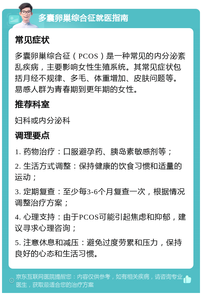 多囊卵巢综合征就医指南 常见症状 多囊卵巢综合征（PCOS）是一种常见的内分泌紊乱疾病，主要影响女性生殖系统。其常见症状包括月经不规律、多毛、体重增加、皮肤问题等。易感人群为青春期到更年期的女性。 推荐科室 妇科或内分泌科 调理要点 1. 药物治疗：口服避孕药、胰岛素敏感剂等； 2. 生活方式调整：保持健康的饮食习惯和适量的运动； 3. 定期复查：至少每3-6个月复查一次，根据情况调整治疗方案； 4. 心理支持：由于PCOS可能引起焦虑和抑郁，建议寻求心理咨询； 5. 注意休息和减压：避免过度劳累和压力，保持良好的心态和生活习惯。