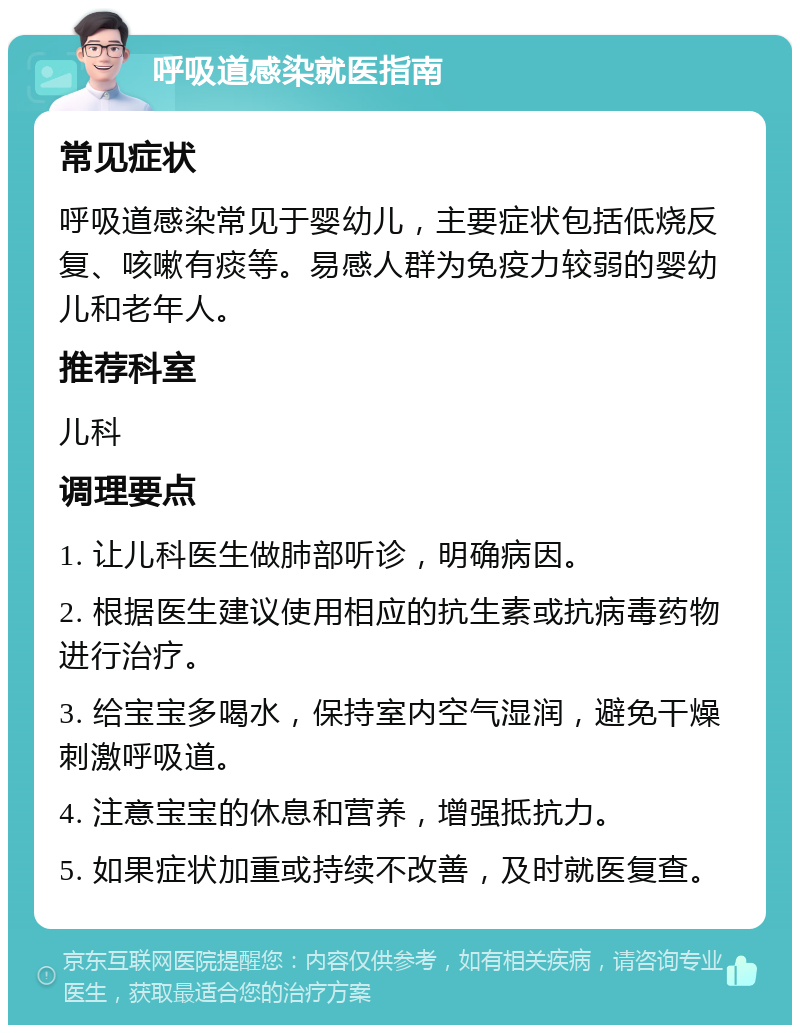 呼吸道感染就医指南 常见症状 呼吸道感染常见于婴幼儿，主要症状包括低烧反复、咳嗽有痰等。易感人群为免疫力较弱的婴幼儿和老年人。 推荐科室 儿科 调理要点 1. 让儿科医生做肺部听诊，明确病因。 2. 根据医生建议使用相应的抗生素或抗病毒药物进行治疗。 3. 给宝宝多喝水，保持室内空气湿润，避免干燥刺激呼吸道。 4. 注意宝宝的休息和营养，增强抵抗力。 5. 如果症状加重或持续不改善，及时就医复查。