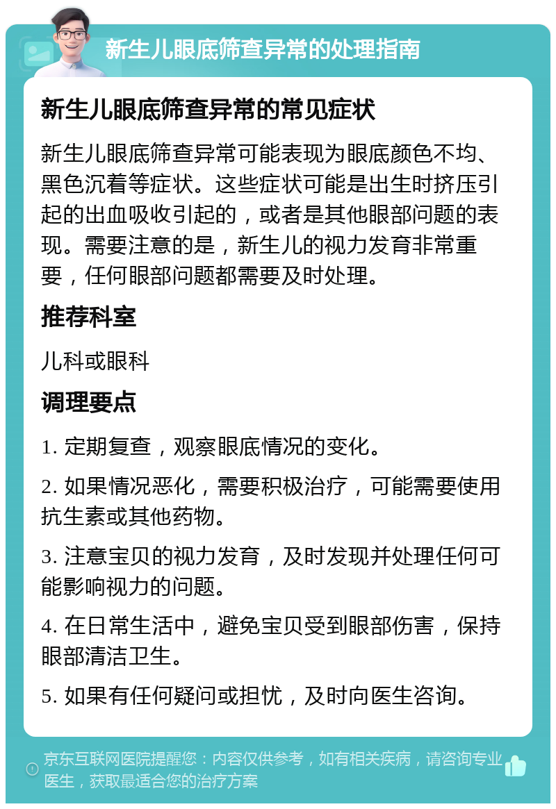 新生儿眼底筛查异常的处理指南 新生儿眼底筛查异常的常见症状 新生儿眼底筛查异常可能表现为眼底颜色不均、黑色沉着等症状。这些症状可能是出生时挤压引起的出血吸收引起的，或者是其他眼部问题的表现。需要注意的是，新生儿的视力发育非常重要，任何眼部问题都需要及时处理。 推荐科室 儿科或眼科 调理要点 1. 定期复查，观察眼底情况的变化。 2. 如果情况恶化，需要积极治疗，可能需要使用抗生素或其他药物。 3. 注意宝贝的视力发育，及时发现并处理任何可能影响视力的问题。 4. 在日常生活中，避免宝贝受到眼部伤害，保持眼部清洁卫生。 5. 如果有任何疑问或担忧，及时向医生咨询。