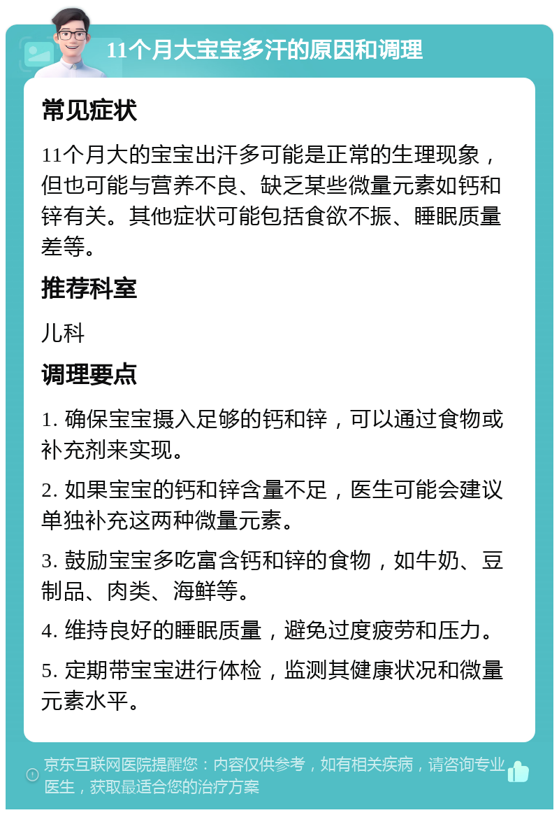 11个月大宝宝多汗的原因和调理 常见症状 11个月大的宝宝出汗多可能是正常的生理现象，但也可能与营养不良、缺乏某些微量元素如钙和锌有关。其他症状可能包括食欲不振、睡眠质量差等。 推荐科室 儿科 调理要点 1. 确保宝宝摄入足够的钙和锌，可以通过食物或补充剂来实现。 2. 如果宝宝的钙和锌含量不足，医生可能会建议单独补充这两种微量元素。 3. 鼓励宝宝多吃富含钙和锌的食物，如牛奶、豆制品、肉类、海鲜等。 4. 维持良好的睡眠质量，避免过度疲劳和压力。 5. 定期带宝宝进行体检，监测其健康状况和微量元素水平。