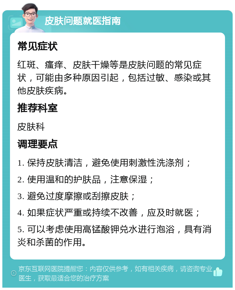 皮肤问题就医指南 常见症状 红斑、瘙痒、皮肤干燥等是皮肤问题的常见症状，可能由多种原因引起，包括过敏、感染或其他皮肤疾病。 推荐科室 皮肤科 调理要点 1. 保持皮肤清洁，避免使用刺激性洗涤剂； 2. 使用温和的护肤品，注意保湿； 3. 避免过度摩擦或刮擦皮肤； 4. 如果症状严重或持续不改善，应及时就医； 5. 可以考虑使用高锰酸钾兑水进行泡浴，具有消炎和杀菌的作用。