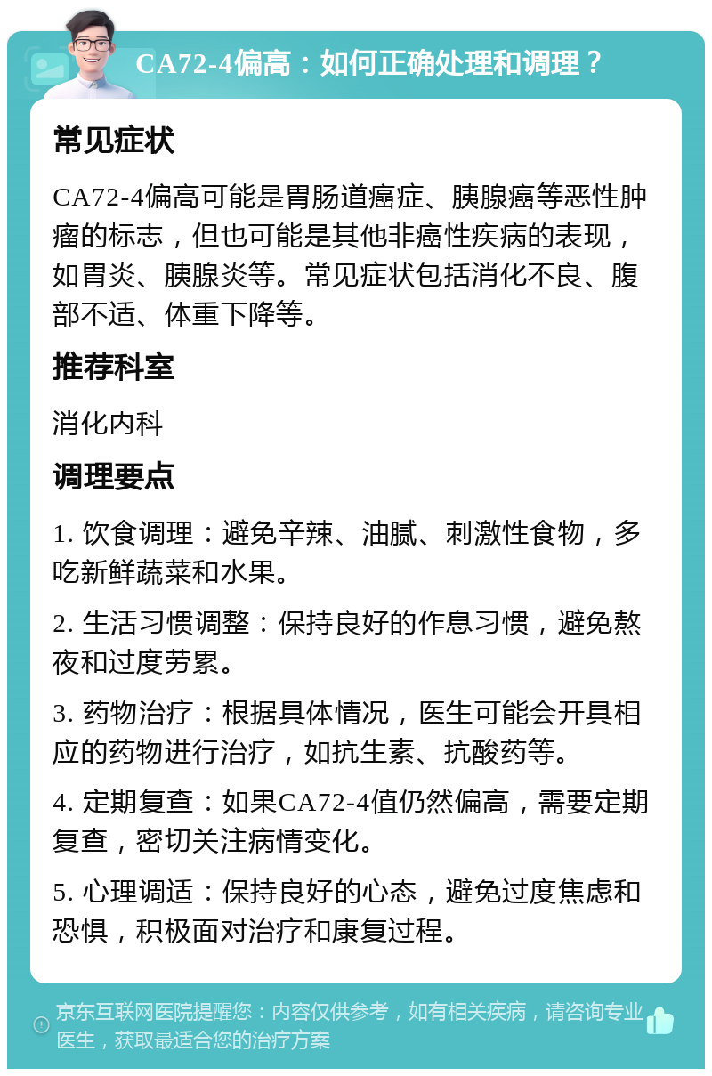 CA72-4偏高：如何正确处理和调理？ 常见症状 CA72-4偏高可能是胃肠道癌症、胰腺癌等恶性肿瘤的标志，但也可能是其他非癌性疾病的表现，如胃炎、胰腺炎等。常见症状包括消化不良、腹部不适、体重下降等。 推荐科室 消化内科 调理要点 1. 饮食调理：避免辛辣、油腻、刺激性食物，多吃新鲜蔬菜和水果。 2. 生活习惯调整：保持良好的作息习惯，避免熬夜和过度劳累。 3. 药物治疗：根据具体情况，医生可能会开具相应的药物进行治疗，如抗生素、抗酸药等。 4. 定期复查：如果CA72-4值仍然偏高，需要定期复查，密切关注病情变化。 5. 心理调适：保持良好的心态，避免过度焦虑和恐惧，积极面对治疗和康复过程。