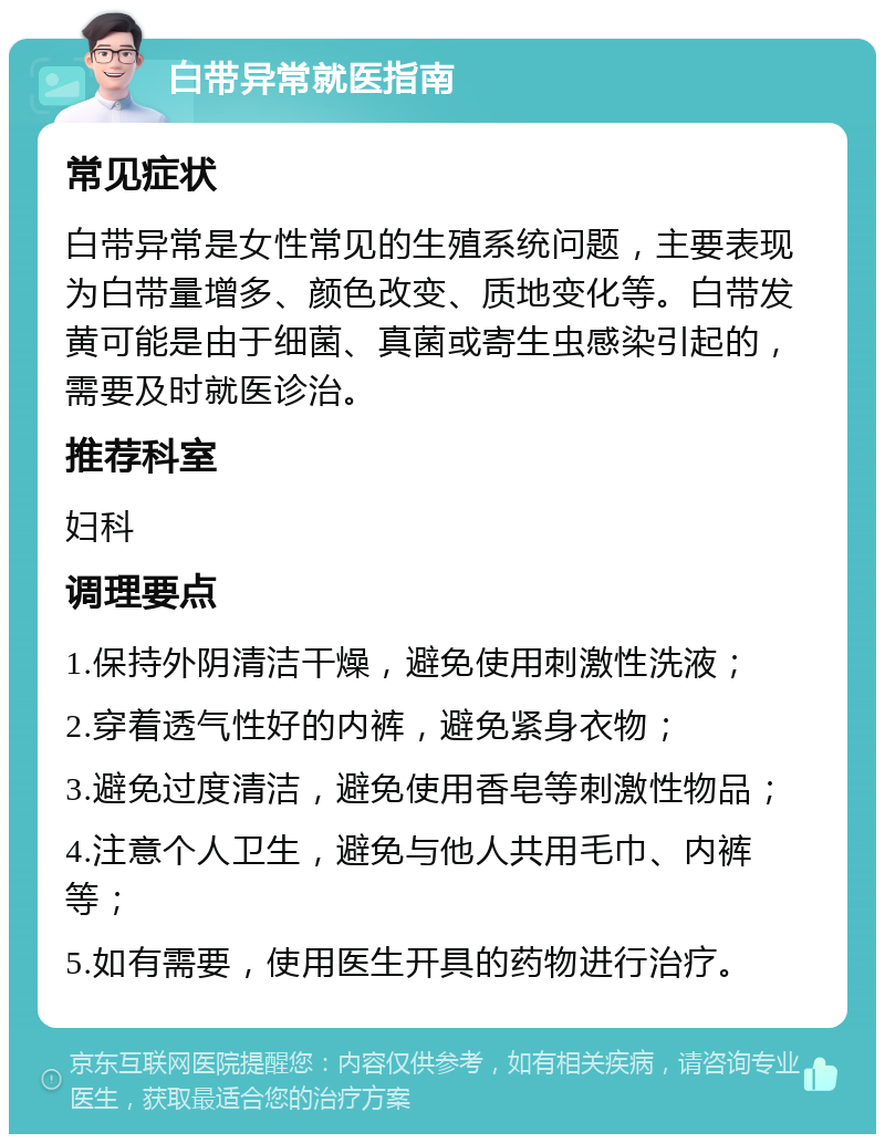 白带异常就医指南 常见症状 白带异常是女性常见的生殖系统问题，主要表现为白带量增多、颜色改变、质地变化等。白带发黄可能是由于细菌、真菌或寄生虫感染引起的，需要及时就医诊治。 推荐科室 妇科 调理要点 1.保持外阴清洁干燥，避免使用刺激性洗液； 2.穿着透气性好的内裤，避免紧身衣物； 3.避免过度清洁，避免使用香皂等刺激性物品； 4.注意个人卫生，避免与他人共用毛巾、内裤等； 5.如有需要，使用医生开具的药物进行治疗。